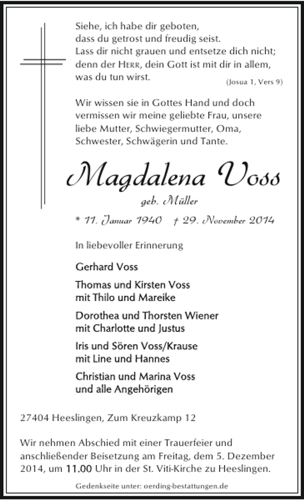 <p>Siehe, ich habe dir geboten,<br />dass du getrost und freudig seist.<br />Lass dir nicht grauen und entsetze dich nicht;<br />denn der HERR, dein Gott ist mit dir in allem,<br />was du tun wirst.<br />(Josua 1, Vers 9)<br />Wir wissen sie in Gottes Hand und doch<br />vermissen wir meine geliebte Frau, unsere<br />liebe Mutter, Schwiegermutter, Oma,<br />Schwester, Schwägerin und Tante.</p><p>Magdalena Voss<br />geb. Müller</p><p>* 11. Januar 1940 † 29. November 2014<br />In liebevoller Erinnerung</p><p>27404 Heeslingen, Zum Kreuzkamp 12<br />Wir nehmen Abschied mit einer Trauerfeier und<br />anschließender Beisetzung am Freitag, dem 5. Dezember<br />2014, um<br />Uhr in der St. Viti-Kirche zu Heeslingen.<br />Gedenkseite unter: oerding-bestattungen.de</p>