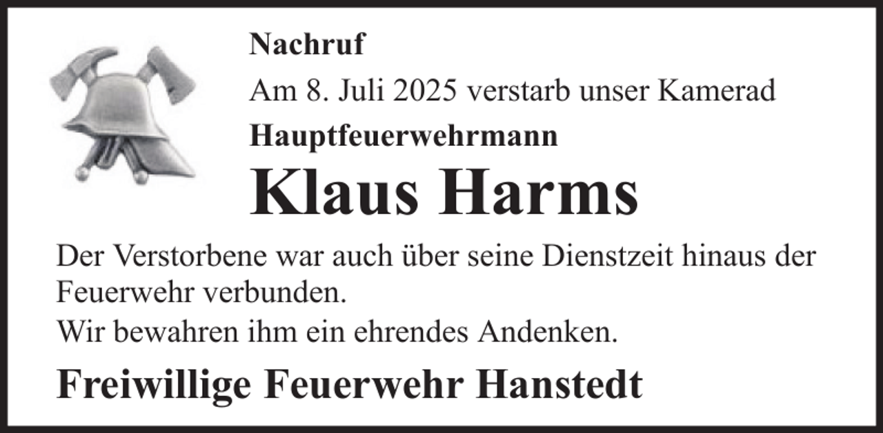 <p>Nachruf<br />Am 8. Juli 2025 verstarb unser Kamerad<br />Hauptfeuerwehrmann</p>
<p>Klaus Harms</p>
<p>Der Verstorbene war auch über seine Dienstzeit hinaus der<br />Feuerwehr verbunden.<br />Wir bewahren ihm ein ehrendes Andenken.</p>
<p>Freiwillige Feuerwehr Hanstedt</p>