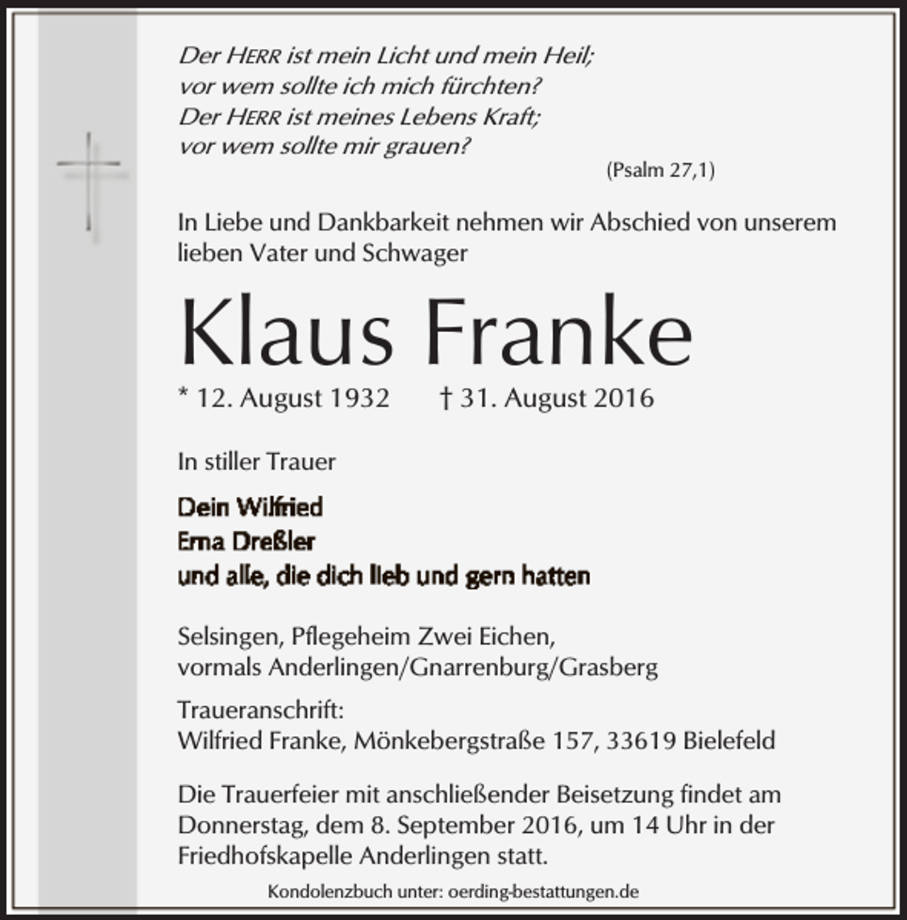 <p>Der HERR ist mein Licht und mein Heil;<br />vor wem sollte ich mich fürchten?<br />Der HERR ist meines Lebens Kraft;<br />vor wem sollte mir grauen?</p><p>(Psalm 27,1)</p><p>In Liebe und Dankbarkeit nehmen wir Abschied von unserem<br />lieben Vater und Schwager</p><p>Klaus Franke<br />* 12. August 1932</p><p>† 31. August 2016</p><p>In stiller Trauer</p><p>Selsingen, Pflegeheim Zwei Eichen,<br />vormals Anderlingen/Gnarrenburg/Grasberg<br />Traueranschrift:<br />Wilfried Franke, Mönkebergstraße 157, 33619 Bielefeld<br />Die Trauerfeier mit anschließender Beisetzung findet am<br />Donnerstag, dem 8. September 2016, um 14 Uhr in der<br />Friedhofskapelle Anderlingen statt.<br />Kondolenzbuch unter: oerding-bestattungen.de</p>