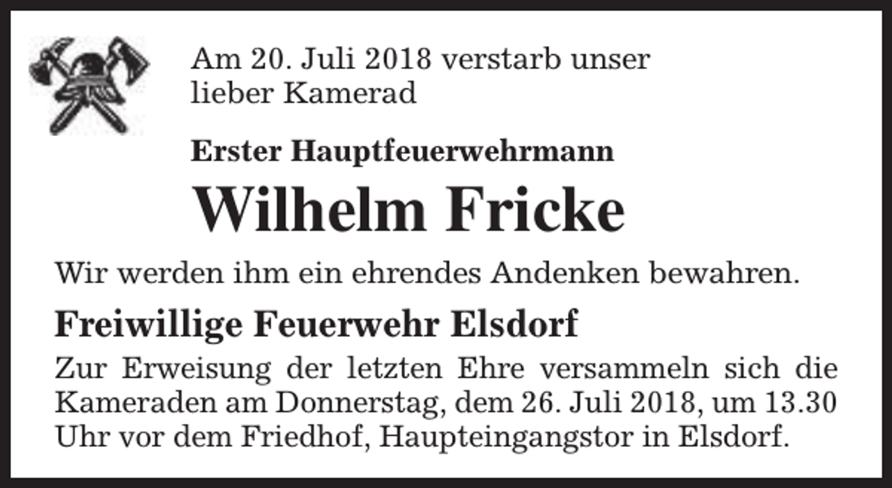 <p>Am 20. Juli 2018 verstarb unser<br />lieber Kamerad<br />Erster Hauptfeuerwehrmann</p><p>Wilhelm Fricke<br />Wir werden ihm ein ehrendes Andenken bewahren.</p><p>Freiwillige Feuerwehr Elsdorf</p><p>Zur Erweisung der letzten Ehre versammeln sich die<br />Kameraden am Donnerstag, dem 26. Juli 2018, um 13.30<br />Uhr vor dem Friedhof, Haupteingangstor in Elsdorf.</p>