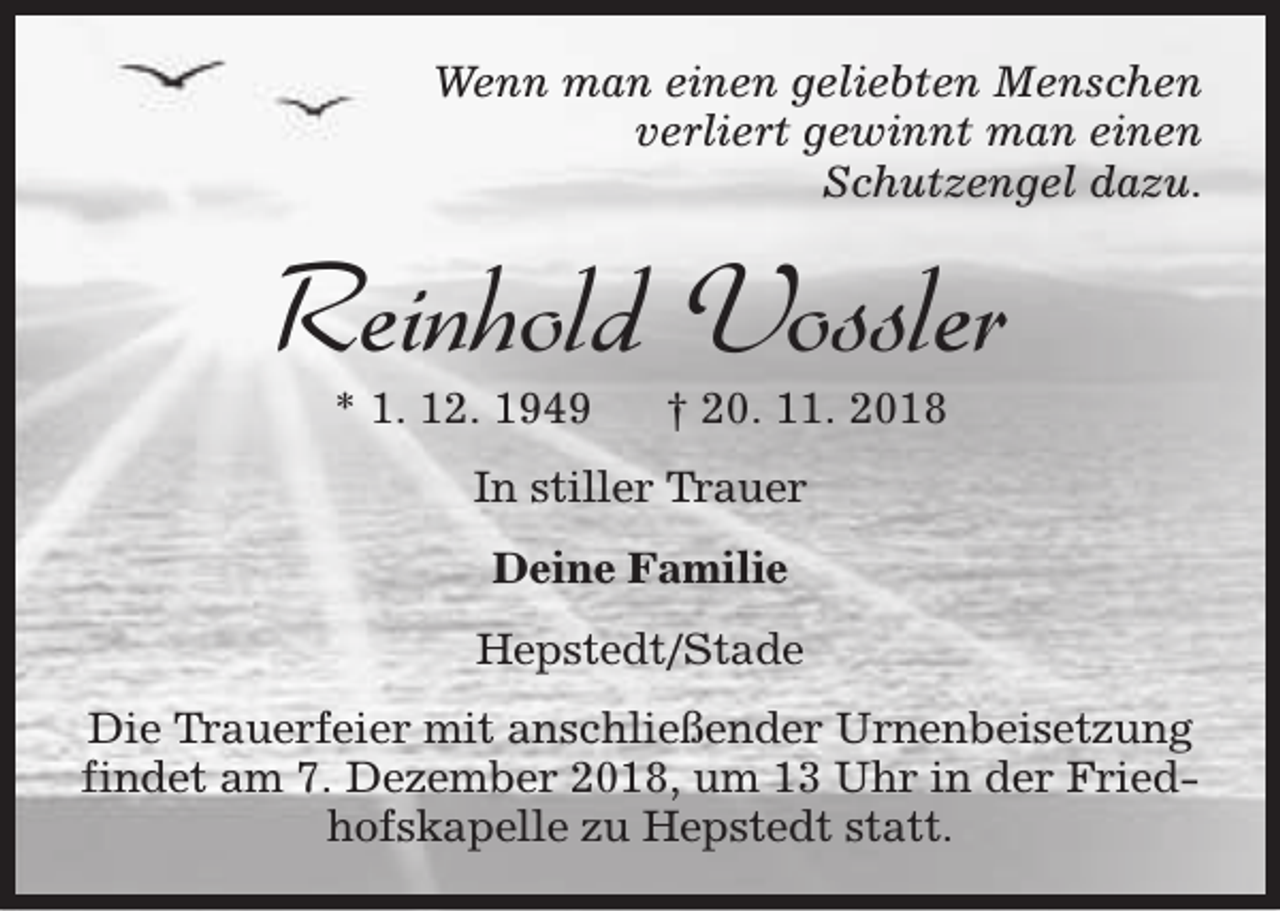 <p>Wenn man einen geliebten Menschen<br />verliert gewinnt man einen<br />Schutzengel dazu.</p><p>Reinhold Vossler<br />* 1. 12. 1949</p><p>† 20. 11. 2018</p><p>In stiller Trauer<br />Deine Familie<br />Hepstedt/Stade<br />Die Trauerfeier mit anschließender Urnenbeisetzung<br />findet am 7. Dezember 2018, um 13 Uhr in der Friedhofskapelle zu Hepstedt statt.</p>