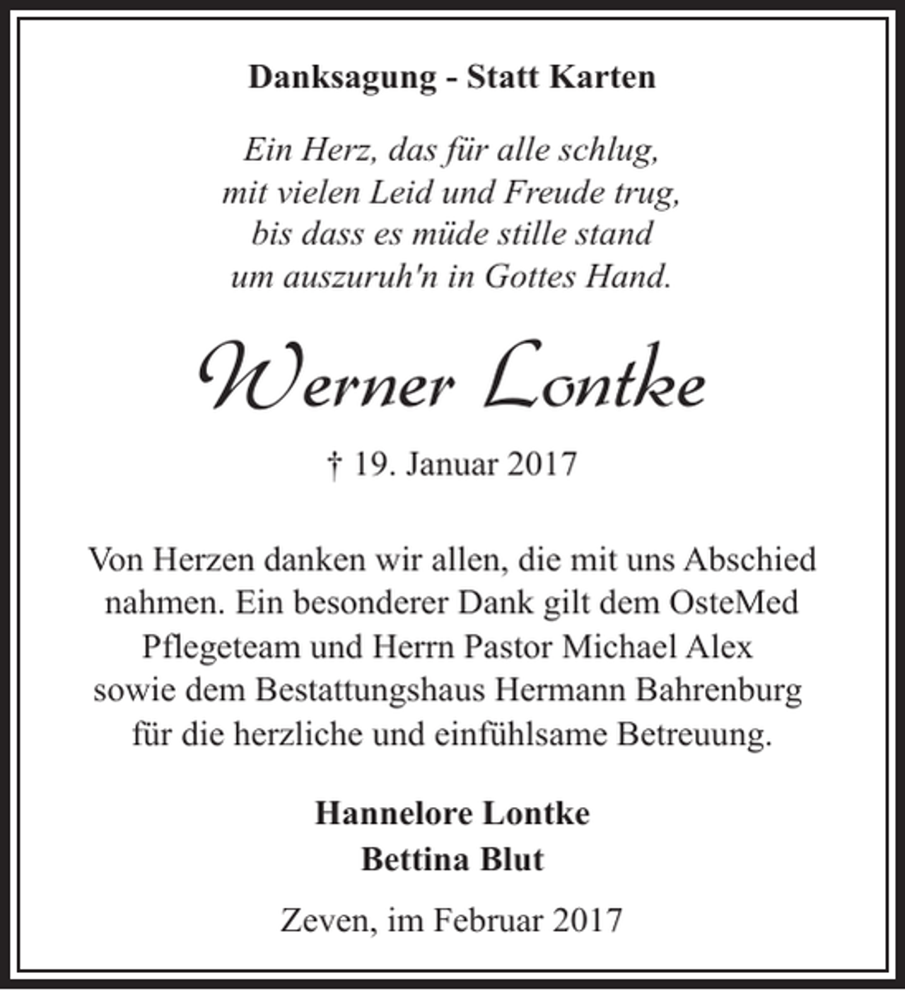 <p>Danksagung - Statt Karten<br />Ein Herz, das für alle schlug,<br />mit vielen Leid und Freude trug,<br />bis dass es müde stille stand<br />um auszuruh'n in Gottes Hand.</p><p>Werner Lontke<br />† 19. Januar 2017<br />Von Herzen danken wir allen, die mit uns Abschied<br />nahmen. Ein besonderer Dank gilt dem OsteMed<br />Pflegeteam und Herrn Pastor Michael Alex<br />sowie dem Bestattungshaus Hermann Bahrenburg<br />für die herzliche und einfühlsame Betreuung.<br />Hannelore Lontke<br />Bettina Blut<br />Zeven, im Februar 2017</p>