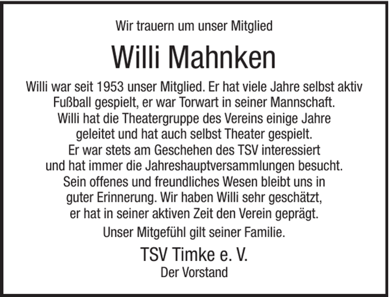 <p>Wir trauern um unser Mitglied</p><p>Willi Mahnken<br />Willi war seit 1953 unser Mitglied. Er hat viele Jahre selbst aktiv<br />Fußball gespielt, er war Torwart in seiner Mannschaft.<br />Willi hat die Theatergruppe des Vereins einige Jahre<br />geleitet und hat auch selbst Theater gespielt.<br />Er war stets am Geschehen des TSV interessiert<br />und hat immer die Jahreshauptversammlungen besucht.<br />Sein offenes und freundliches Wesen bleibt uns in<br />guter Erinnerung. Wir haben Willi sehr geschätzt,<br />er hat in seiner aktiven Zeit den Verein geprägt.<br />Unser Mitgefühl gilt seiner Familie.</p><p>TSV Timke e. V.<br />Der Vorstand</p>