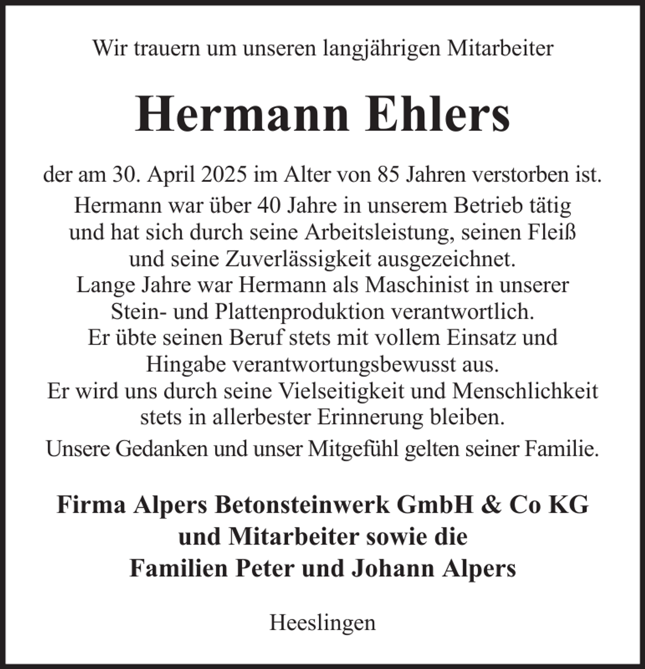 <p>Wir trauern um unseren langjährigen Mitarbeiter</p><p>Hermann Ehlers<br />der am 30. April 2025 im Alter von 85 Jahren verstorben ist.<br />Hermann war über 40 Jahre in unserem Betrieb tätig<br />und hat sich durch seine Arbeitsleistung, seinen Fleiß<br />und seine Zuverlässigkeit ausgezeichnet.<br />Lange Jahre war Hermann als Maschinist in unserer<br />Stein- und Plattenproduktion verantwortlich.<br />Er übte seinen Beruf stets mit vollem Einsatz und<br />Hingabe verantwortungsbewusst aus.<br />Er wird uns durch seine Vielseitigkeit und Menschlichkeit<br />stets in allerbester Erinnerung bleiben.<br />Unsere Gedanken und unser Mitgefühl gelten seiner Familie.</p><p>Firma Alpers Betonsteinwerk GmbH &amp; Co KG<br />und Mitarbeiter sowie die<br />Familien Peter und Johann Alpers<br />Heeslingen</p>