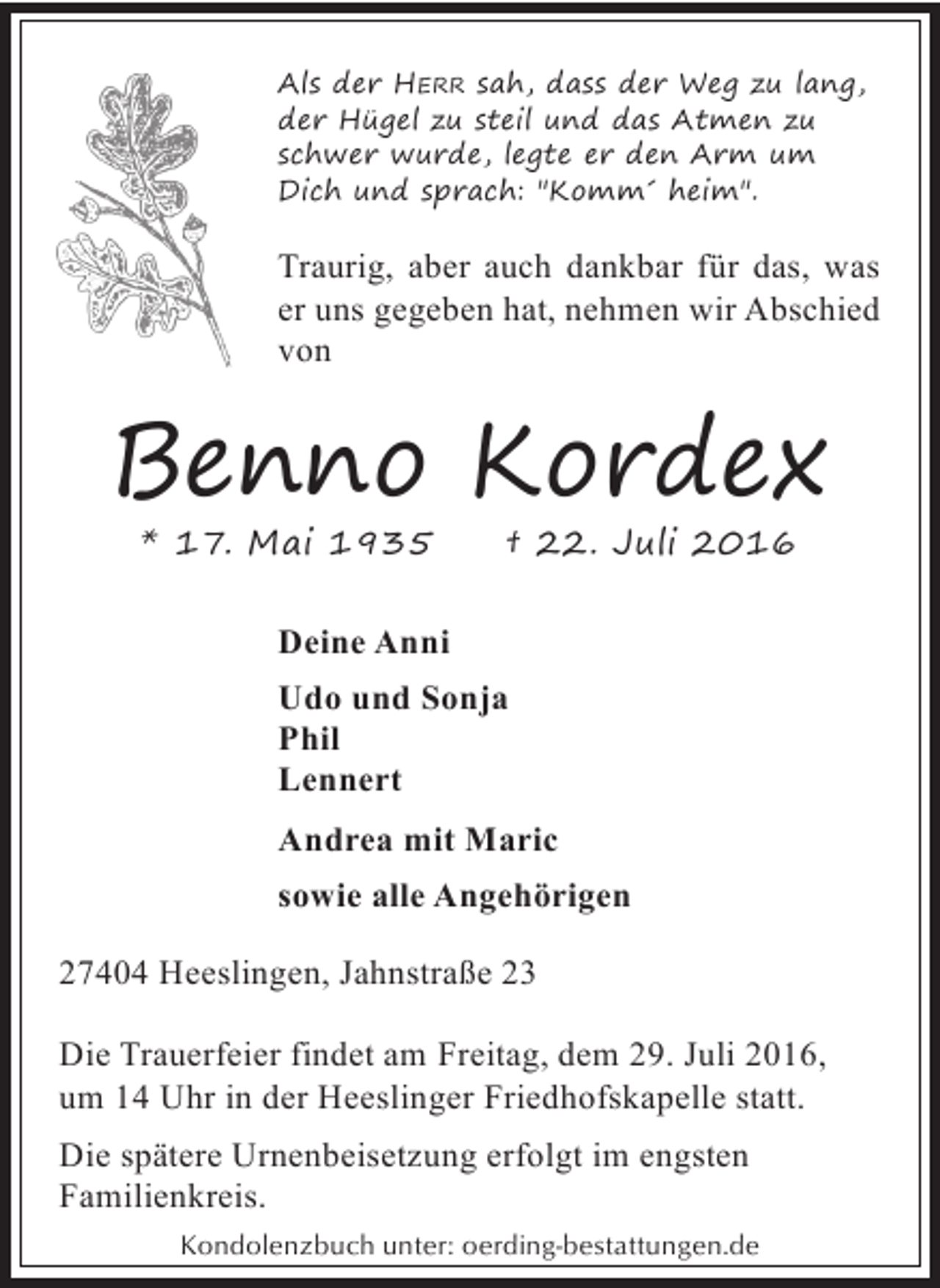 <p>Als der HERR sah, dass der Weg zu lang,<br />der Hügel zu steil und das Atmen zu<br />schwer wurde, legte er den Arm um<br />Dich und sprach: "Komm´ heim".</p><p>Traurig, aber auch dankbar für das, was<br />er uns gegeben hat, nehmen wir Abschied<br />von</p><p>Benno Kordex<br />* 17. Mai 1935</p><p>† 22. Juli 2016</p><p>Deine Anni<br />Udo und Sonja<br />Phil<br />Lennert<br />Andrea mit Maric<br />sowie alle Angehörigen<br />27404 Heeslingen, Jahnstraße 23<br />Die Trauerfeier findet am Freitag, dem 29. Juli 2016,<br />um 14 Uhr in der Heeslinger Friedhofskapelle statt.<br />Die spätere Urnenbeisetzung erfolgt im engsten<br />Familienkreis.<br />Kondolenzbuch unter: oerding-bestattungen.de</p>