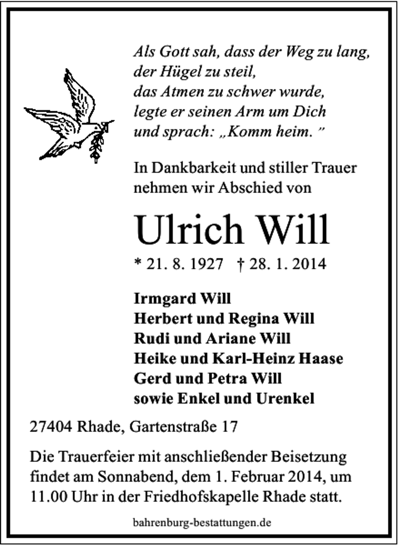 <p>Als Gott sah, dass der Weg zu lang,<br />der Hügel zu steil,<br />das Atmen zu schwer wurde,<br />legte er seinen Arm um Dich<br />und sprach: „Komm heim.”<br />In Dankbarkeit und stiller Trauer<br />nehmen wir Abschied von</p><p>Ulrich Will</p><p>* 21. 8. 1927 † 28. 1. 2014</p><p>Irmgard Will<br />Herbert und Regina Will<br />Rudi und Ariane Will<br />Heike und Karl-Heinz Haase<br />Gerd und Petra Will<br />sowie Enkel und Urenkel<br />27404 Rhade, Gartenstraße 17<br />Die Trauerfeier mit anschließender Beisetzung<br />findet am Sonnabend, dem 1. Februar 2014, um<br />11.00 Uhr in der Friedhofskapelle Rhade statt.<br />bahrenburg-bestattungen.de</p>