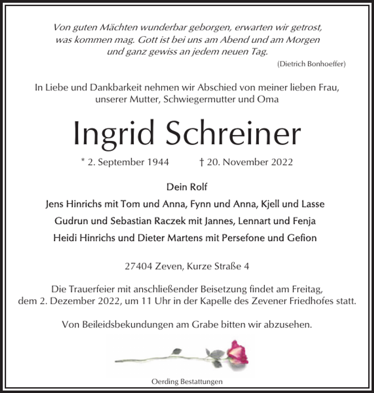 <p>Von guten Mächten wunderbar geborgen, erwarten wir getrost,<br />was kommen mag. Gott ist bei uns am Abend und am Morgen<br />und ganz gewiss an jedem neuen Tag.<br />(Dietrich Bonhoeffer)</p><p>In Liebe und Dankbarkeit nehmen wir Abschied von meiner lieben Frau,<br />unserer Mutter, Schwiegermutter und Oma</p><p>Ingrid Schreiner<br />* 2. September 1944</p><p>† 20. November 2027404 Zeven, Kurze Straße 4<br />Die Trauerfeier mit anschließender Beisetzung findet am Freitag,<br />dem 2. Dezember 2022, um 11 Uhr in der Kapelle des Zevener Friedhofes statt.<br />Von Beileidsbekundungen am Grabe bitten wir abzusehen.</p><p>Oerding Bestattungen</p>