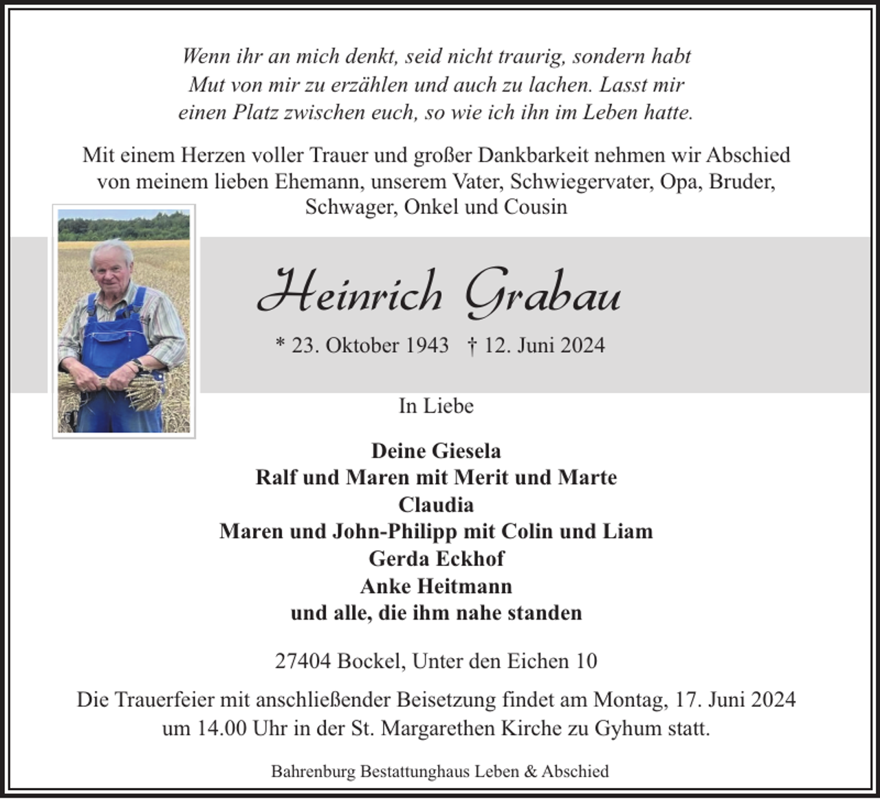 <p>Wenn ihr an mich denkt, seid nicht traurig, sondern habt<br />Mut von mir zu erzählen und auch zu lachen. Lasst mir<br />einen Platz zwischen euch, so wie ich ihn im Leben hatte.<br />Mit einem Herzen voller Trauer und großer Dankbarkeit nehmen wir Abschied<br />von meinem lieben Ehemann, unserem Vater, Schwiegervater, Opa, Bruder,<br />Schwager, Onkel und Cousin</p><p>Heinrich Grabau<br />* 23. Oktober 1943 † 12. Juni 2024<br />In Liebe<br />Deine Giesela<br />Ralf und Maren mit Merit und Marte<br />Claudia<br />Maren und John-Philipp mit Colin und Liam<br />Gerda Eckhof<br />Anke Heitmann<br />und alle, die ihm nahe standen<br />27404 Bockel, Unter den Eichen 10<br />Die Trauerfeier mit anschließender Beisetzung findet am Montag, 17. Juni 2024<br />um 14.00 Uhr in der St. Margarethen Kirche zu Gyhum statt.<br />Bahrenburg Bestattunghaus Leben &amp; Abschied</p>