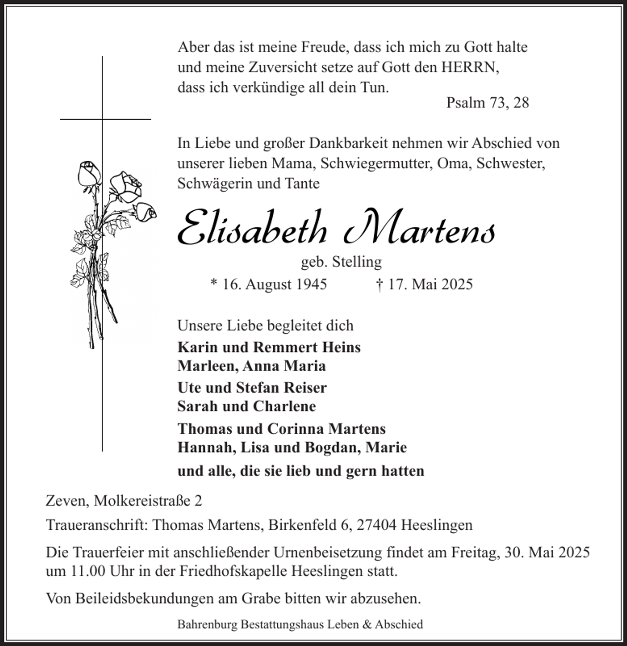 <p>Aber das ist meine Freude, dass ich mich zu Gott halte<br />und meine Zuversicht setze auf Gott den HERRN,<br />dass ich verkündige all dein Tun.<br />Psalm 73, 28<br />In Liebe und großer Dankbarkeit nehmen wir Abschied von<br />unserer lieben Mama, Schwiegermutter, Oma, Schwester,<br />Schwägerin und Tante</p><p>Elisabeth Martens<br />geb. Stelling<br />* 16. August 1945<br />† 17. Mai 2025</p><p>Unsere Liebe begleitet dich<br />Karin und Remmert Heins<br />Marleen, Anna Maria<br />Ute und Stefan Reiser<br />Sarah und Charlene<br />Thomas und Corinna Martens<br />Hannah, Lisa und Bogdan, Marie<br />und alle, die sie lieb und gern hatten<br />Zeven, Molkereistraße 2<br />Traueranschrift: Thomas Martens, Birkenfeld 6, 27404 Heeslingen<br />Die Trauerfeier mit anschließender Urnenbeisetzung findet am Freitag, 30. Mai 2025<br />um 11.00 Uhr in der Friedhofskapelle Heeslingen statt.<br />Von Beileidsbekundungen am Grabe bitten wir abzusehen.<br />Bahrenburg Bestattungshaus Leben &amp; Abschied</p>