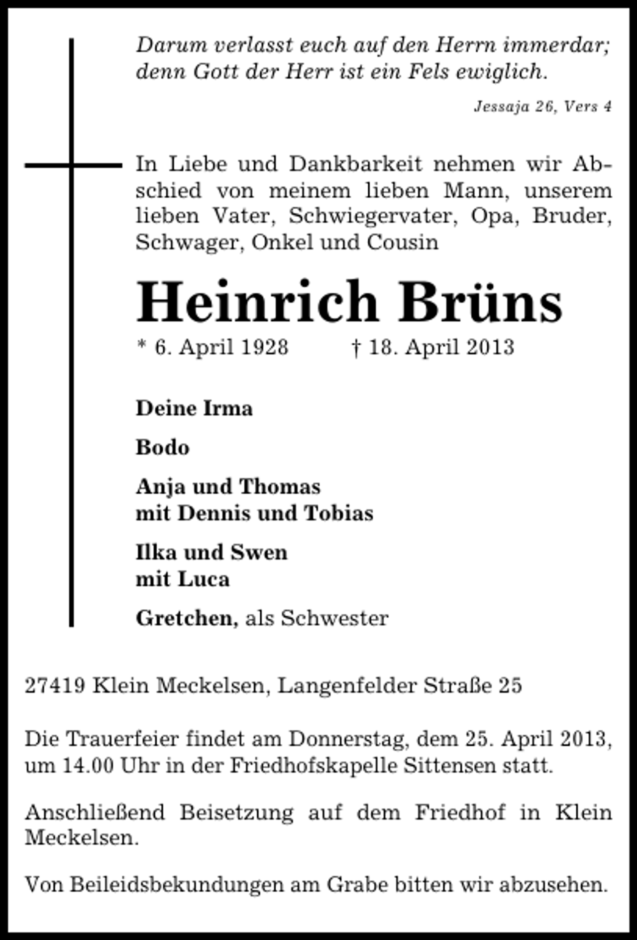 <p>Darum verlasst euch auf den Herrn immerdar;<br />denn Gott der Herr ist ein Fels ewiglich.<br />Jessaja 26, Vers 4</p><p>In Liebe und Dankbarkeit nehmen wir Abschied von meinem lieben Mann, unserem<br />lieben Vater, Schwiegervater, Opa, Bruder,<br />Schwager, Onkel und Cousin</p><p>Heinrich Brüns<br />* 6. April 1928</p><p>† 18. April 2013</p><p>Deine Irma<br />Bodo<br />Anja und Thomas<br />mit Dennis und Tobias<br />Ilka und Swen<br />mit Luca<br />Gretchen, als Schwester<br />27419 Klein Meckelsen, Langenfelder Straße 25<br />Die Trauerfeier findet am Donnerstag, dem 25. April 2013,<br />um 14.00 Uhr in der Friedhofskapelle Sittensen statt.<br />Anschließend Beisetzung auf dem Friedhof in Klein<br />Meckelsen.<br />Von Beileidsbekundungen am Grabe bitten wir abzusehen.</p>