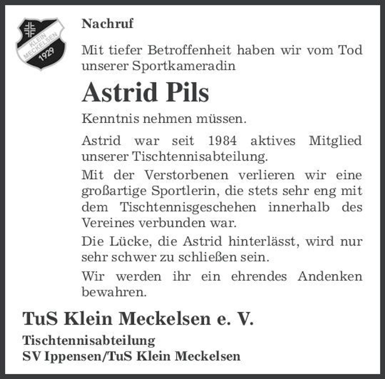 <p>Nachruf Mit tiefer Betroffenheit haben wir vom Tod unserer Sportkameradin</p><p>Astrid Pils<br />Kenntnis nehmen müssen. Astrid war seit 1984 aktives Mitglied unserer Tischtennisabteilung. Mit der Verstorbenen verlieren wir eine großartige Sportlerin, die stets sehr eng mit dem Tischtennisgeschehen innerhalb des Vereines verbunden war. Die Lücke, die Astrid hinterlässt, wird nur sehr schwer zu schließen sein. Wir werden ihr ein ehrendes Andenken bewahren.</p><p>TuS Klein Meckelsen e. V.<br />Tischtennisabteilung SV Ippensen/TuS Klein Meckelsen</p>