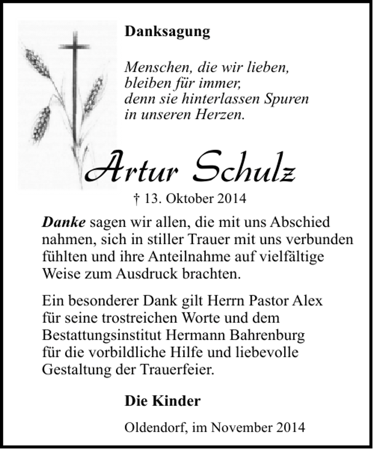 <p>Danksagung<br />Menschen, die wir lieben,<br />bleiben für immer,<br />denn sie hinterlassen Spuren<br />in unseren Herzen.</p><p>Artur Schulz<br />† 13. Oktober 2014</p><p>Danke sagen wir allen, die mit uns Abschied<br />nahmen, sich in stiller Trauer mit uns verbunden<br />fühlten und ihre Anteilnahme auf vielfältige<br />Weise zum Ausdruck brachten.<br />Ein besonderer Dank gilt Herrn Pastor Alex<br />für seine trostreichen Worte und dem<br />Bestattungsinstitut Hermann Bahrenburg<br />für die vorbildliche Hilfe und liebevolle<br />Gestaltung der Trauerfeier.<br />Die Kinder<br />Oldendorf, im November 2014</p>