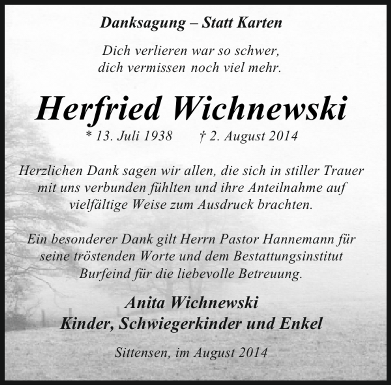 <p>Danksagung – Statt Karten<br />Dich verlieren war so schwer,<br />dich vermissen noch viel mehr.</p><p>Herfried Wichnewski<br />* 13. Juli 1938</p><p>† 2. August 2014</p><p>Herzlichen Dank sagen wir allen, die sich in stiller Trauer<br />mit uns verbunden fühlten und ihre Anteilnahme auf<br />vielfältige Weise zum Ausdruck brachten.<br />Ein besonderer Dank gilt Herrn Pastor Hannemann für<br />seine tröstenden Worte und dem Bestattungsinstitut<br />Burfeind für die liebevolle Betreuung.</p><p>Anita Wichnewski<br />Kinder, Schwiegerkinder und Enkel<br />Sittensen, im August 2014</p>