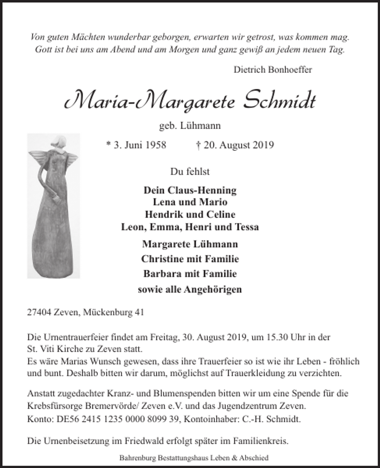 <p>Von guten Mächten wunderbar geborgen, erwarten wir getrost, was kommen mag.<br />Gott ist bei uns am Abend und am Morgen und ganz gewiß an jedem neuen Tag.<br />Dietrich Bonhoeffer</p><p>Maria-Margarete Schmidt<br />geb. Lühmann<br />* 3. Juni 1958</p><p>† 20. August 2019<br />Du fehlst</p><p>Dein Claus-Henning<br />Lena und Mario<br />Hendrik und Celine<br />Leon, Emma, Henri und Tessa<br />Margarete Lühmann<br />Christine mit Familie<br />Barbara mit Familie<br />sowie alle Angehörigen<br />27404 Zeven, Mückenburg 41<br />Die Urnentrauerfeier findet am Freitag, 30. August 2019, um 15.30 Uhr in der<br />St. Viti Kirche zu Zeven statt.<br />Es wäre Marias Wunsch gewesen, dass ihre Trauerfeier so ist wie ihr Leben - fröhlich<br />und bunt. Deshalb bitten wir darum, möglichst auf Trauerkleidung zu verzichten.<br />Anstatt zugedachter Kranz- und Blumenspenden bitten wir um eine Spende für die<br />Krebsfürsorge Bremervörde/ Zeven e.V. und das Jugendzentrum Zeven.<br />Konto: DE56 2415 1235 0000 8099 39, Kontoinhaber: C.-H. Schmidt.<br />Die Urnenbeisetzung im Friedwald erfolgt später im Familienkreis.<br />Bahrenburg Bestattungshaus Leben &amp; Abschied</p>