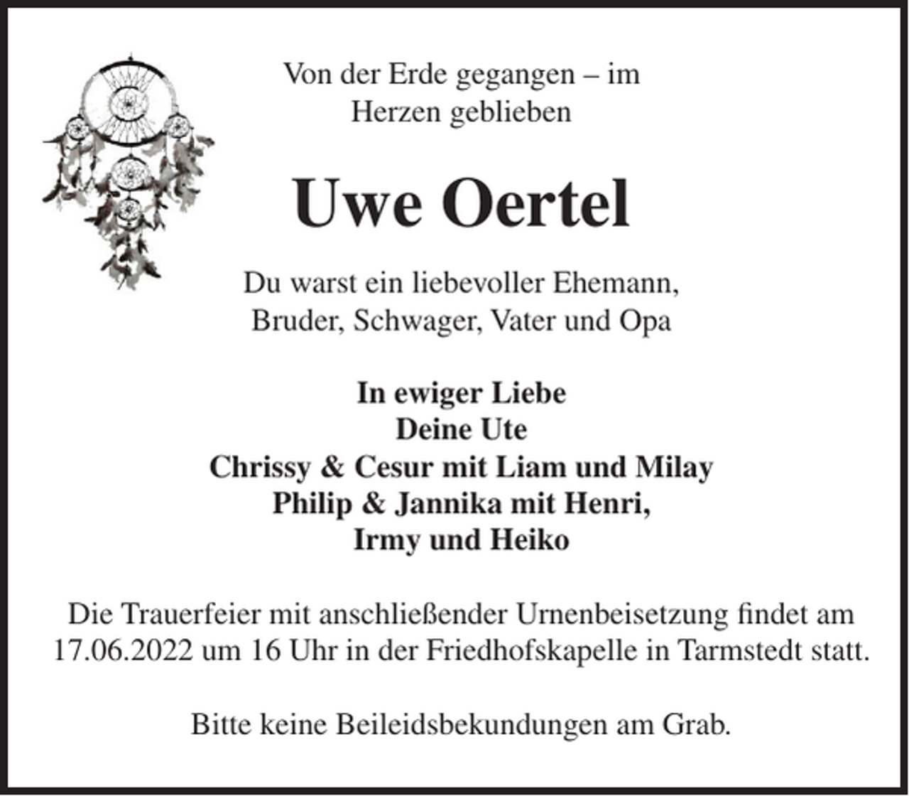 <p>Von der Erde gegangen – im<br />Herzen geblieben</p><p>Uwe Oertel<br />Du warst ein liebevoller Ehemann,<br />Bruder, Schwager, Vater und Opa<br />In ewiger Liebe<br />Deine Ute<br />Chrissy &amp; Cesur mit Liam und Milay<br />Philip &amp; Jannika mit Henri,<br />Irmy und Heiko<br />Die Trauerfeier mit anschließender Urnenbeisetzung ﬁndet am<br />17.06.2022 um 16 Uhr in der Friedhofskapelle in Tarmstedt statt.<br />Bitte keine Beileidsbekundungen am Grab.</p>