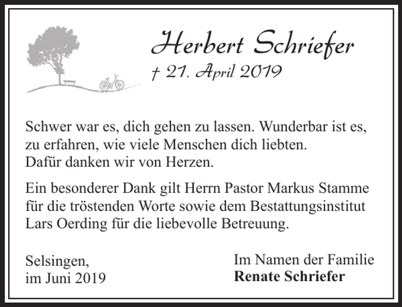 <p>Herbert Schriefer<br />† 21. April 2019</p><p>Schwer war es, dich gehen zu lassen. Wunderbar ist es,<br />zu erfahren, wie viele Menschen dich liebten.<br />Dafür danken wir von Herzen.<br />Ein besonderer Dank gilt Herrn Pastor Markus Stamme<br />für die tröstenden Worte sowie dem Bestattungsinstitut<br />Lars Oerding für die liebevolle Betreuung.<br />Selsingen,<br />im Juni 2019</p><p>Im Namen der Familie<br />Renate Schriefer</p>
