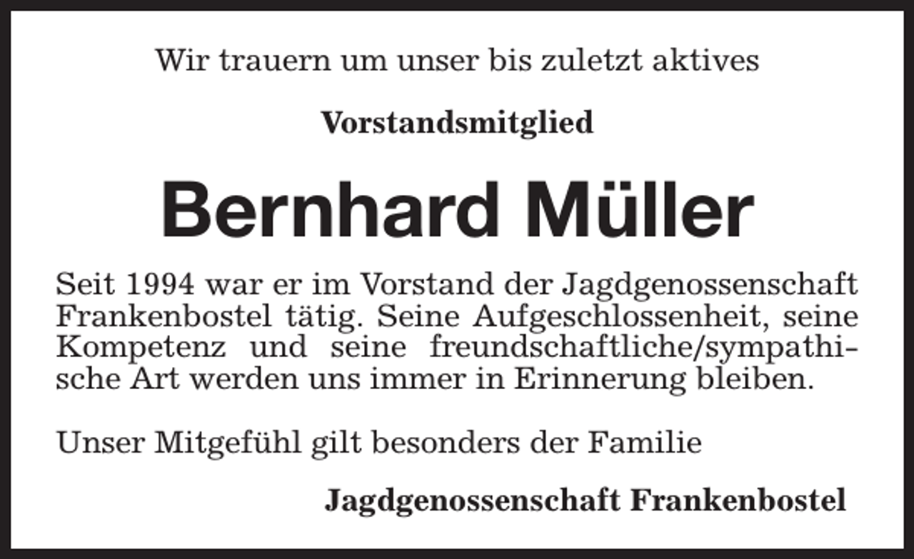 <p>Wir trauern um unser bis zuletzt aktives<br />Vorstandsmitglied</p><p>Bernhard Müller</p><p>Seit 1994 war er im Vorstand der Jagdgenossenschaft<br />Frankenbostel tätig. Seine Aufgeschlossenheit, seine<br />Kompetenz und seine freundschaftliche/sympathische Art werden uns immer in Erinnerung bleiben.<br />Unser Mitgefühl gilt besonders der Familie<br />Jagdgenossenschaft Frankenbostel</p>