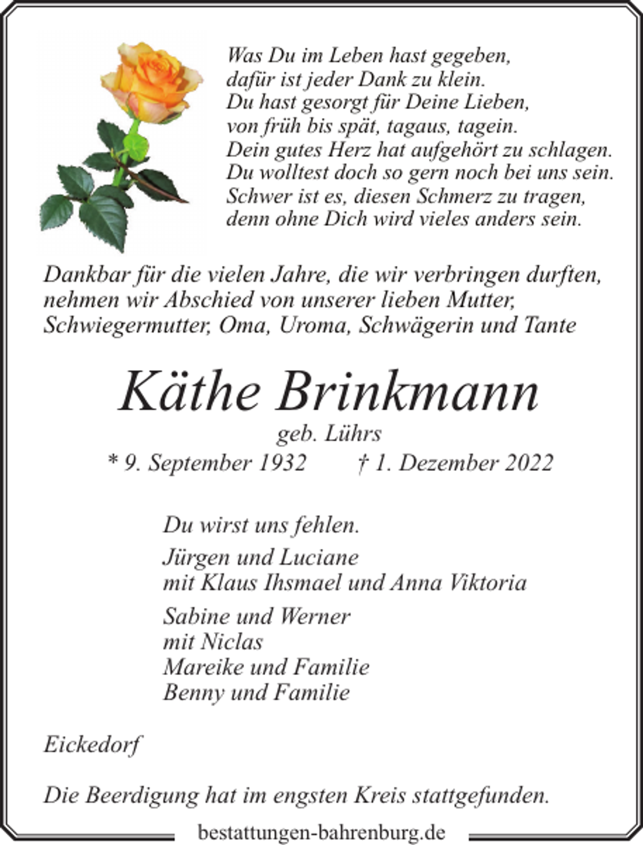 <p>Was Du im Leben hast gegeben,<br />dafür ist jeder Dank zu klein.<br />Du hast gesorgt für Deine Lieben,<br />von früh bis spät, tagaus, tagein.<br />Dein gutes Herz hat aufgehört zu schlagen.<br />Du wolltest doch so gern noch bei uns sein.<br />Schwer ist es, diesen Schmerz zu tragen,<br />denn ohne Dich wird vieles anders sein.</p><p>Dankbar für die vielen Jahre, die wir verbringen durften,<br />nehmen wir Abschied von unserer lieben Mutter,<br />Schwiegermutter, Oma, Uroma, Schwägerin und Tante</p><p>Käthe Brinkmann</p><p>geb. Lührs<br />* 9. September 1932<br />† 1. Dezember 2022<br />Du wirst uns fehlen.<br />Jürgen und Luciane<br />mit Klaus Ihsmael und Anna Viktoria<br />Sabine und Werner<br />mit Niclas<br />Mareike und Familie<br />Benny und Familie<br />Eickedorf<br />Die Beerdigung hat im engsten Kreis stattgefunden.<br />bestattungen-bahrenburg.de</p>