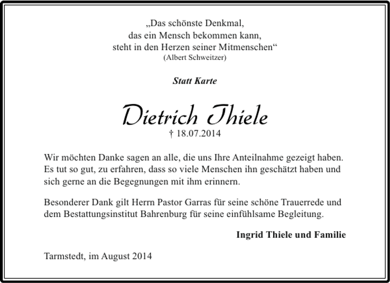<p>„Das schönste Denkmal,<br />das ein Mensch bekommen kann,<br />steht in den Herzen seiner Mitmenschen“<br />(Albert Schweitzer)</p><p>Statt Karte</p><p>Dietrich Thiele<br />† 18.07.2014</p><p>Wir möchten Danke sagen an alle, die uns Ihre Anteilnahme gezeigt haben.<br />Es tut so gut, zu erfahren, dass so viele Menschen ihn geschätzt haben und<br />sich gerne an die Begegnungen mit ihm erinnern.<br />Besonderer Dank gilt Herrn Pastor Garras für seine schöne Trauerrede und<br />dem Bestattungsinstitut Bahrenburg für seine einfühlsame Begleitung.<br />Ingrid Thiele und Familie<br />Tarmstedt, im August 2014</p>