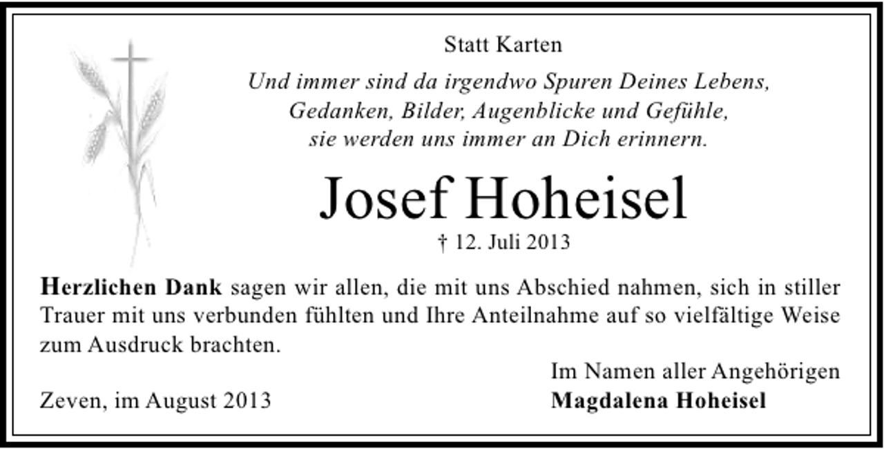 <p>Statt Karten<br />Und immer sind da irgendwo Spuren Deines Lebens,<br />Gedanken, Bilder, Augenblicke und Gefühle,<br />sie werden uns immer an Dich erinnern.</p><p>Josef Hoheisel<br />† 12. Juli 2013</p><p>Herzlichen Dank sagen wir allen, die mit uns Abschied nahmen, sich in stiller</p><p>Trauer mit uns verbunden fühlten und Ihre Anteilnahme auf so vielfältige Weise<br />zum Ausdruck brachten.<br />Im Namen aller Angehörigen<br />Magdalena Hoheisel<br />Zeven, im August 2013</p>