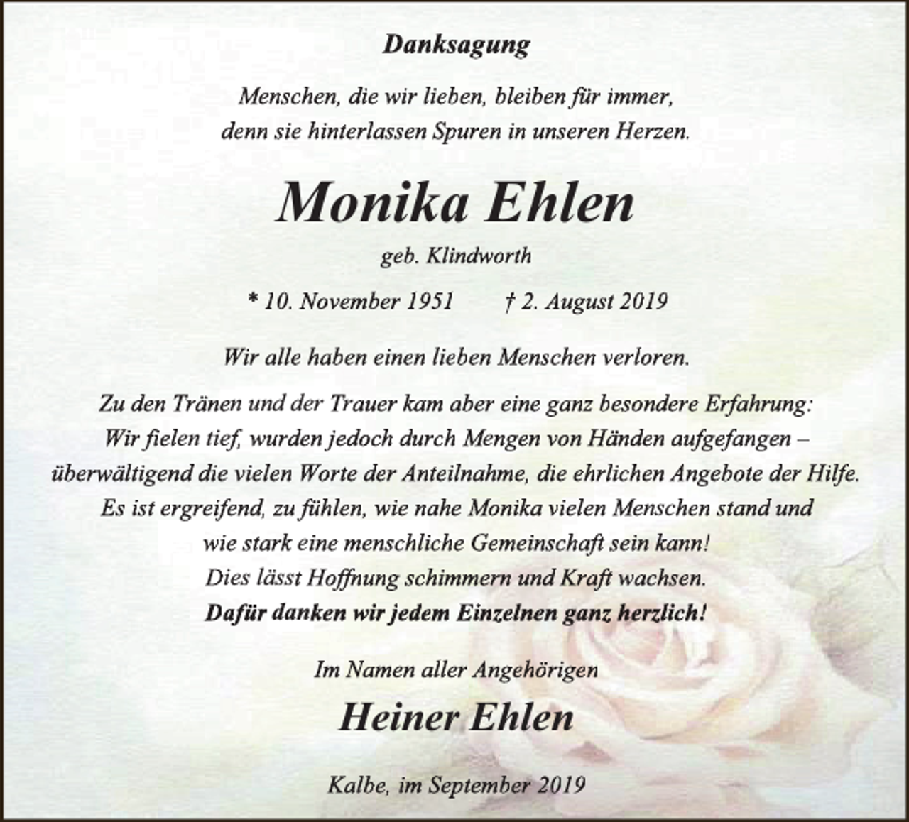 <p>Danksagung<br />Menschen, die wir lieben, bleiben für immer,<br />denn sie hinterlassen Spuren in unseren Herzen.</p><p>Monika Ehlen<br />geb. Klindworth</p><p>* 10. November 1951</p><p>† 2. August 2019</p><p>Wir alle haben einen lieben Menschen verloren.<br />Zu den Tränen und der Trauer kam aber eine ganz besondere Erfahrung:<br />Wir fielen<br />fii<br />tief, wurden jedoch durch Mengen von Händen aufgefangen –<br />überw<br />rwältigend<br />w<br />die vielen Worte der Anteilnahme, die ehrlichen Angebote der Hilfe.<br />Es ist ergreifend, zu fühlen, wie nahe Monika vielen Menschen stand und<br />wie stark eine menschliche Gemeinschaft sein kann!<br />Dies lässt Hoffnung schimmern und Kraft wachsen.<br />Dafür danken wir jedem Einzelnen ganz herzlich!<br />Im Namen aller Angehörigen</p><p>Heiner Ehlen<br />Kalbe, im September 2019</p>