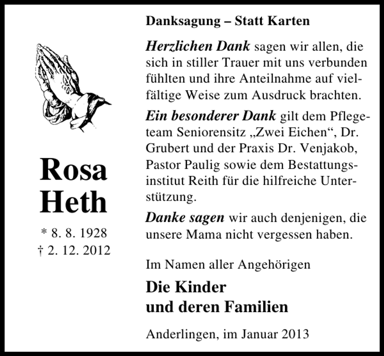 <p>Danksagung – Statt Karten</p><p>Herzlichen Dank sagen wir allen, die<br />sich in stiller Trauer mit uns verbunden<br />fühlten und ihre Anteilnahme auf viel­<br />fältige Weise zum Ausdruck brachten.<br />Ein besonderer Dank gilt dem Pflege­</p><p>Rosa<br />Heth</p><p>* 8. 8. 1928<br />† 2. 12. 2012</p><p>team Seniorensitz „Zwei Eichen“, Dr.<br />Grubert und der Praxis Dr. Venjakob,<br />Pastor Paulig sowie dem Bestattungs­<br />institut Reith für die hilfreiche Unter­<br />stützung.</p><p>Danke sagen wir auch denjenigen, die<br />unsere Mama nicht vergessen haben.<br />Im Namen aller Angehörigen</p><p>Die Kinder<br />und deren Familien<br />Anderlingen, im Januar 2013</p>