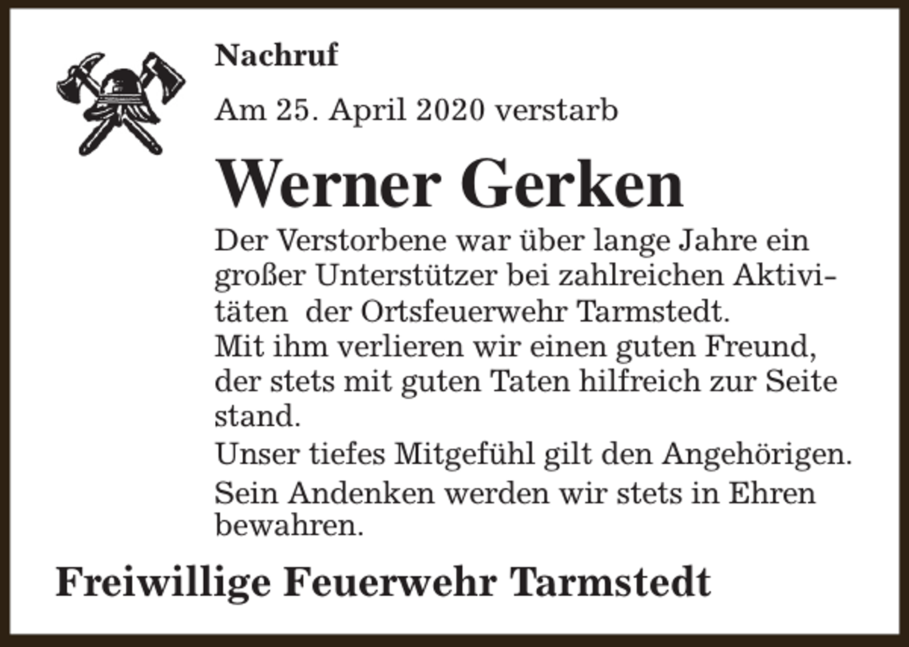 <p>Nachruf<br />Am 25. April 2020 verstarb</p><p>Werner Gerken</p><p>Der Verstorbene war über lange Jahre ein<br />großer Unterstützer bei zahlreichen Aktivitäten der Ortsfeuerwehr Tarmstedt.<br />Mit ihm verlieren wir einen guten Freund,<br />der stets mit guten Taten hilfreich zur Seite<br />stand.<br />Unser tiefes Mitgefühl gilt den Angehörigen.<br />Sein Andenken werden wir stets in Ehren<br />bewahren.</p><p>Freiwillige Feuerwehr Tarmstedt</p>