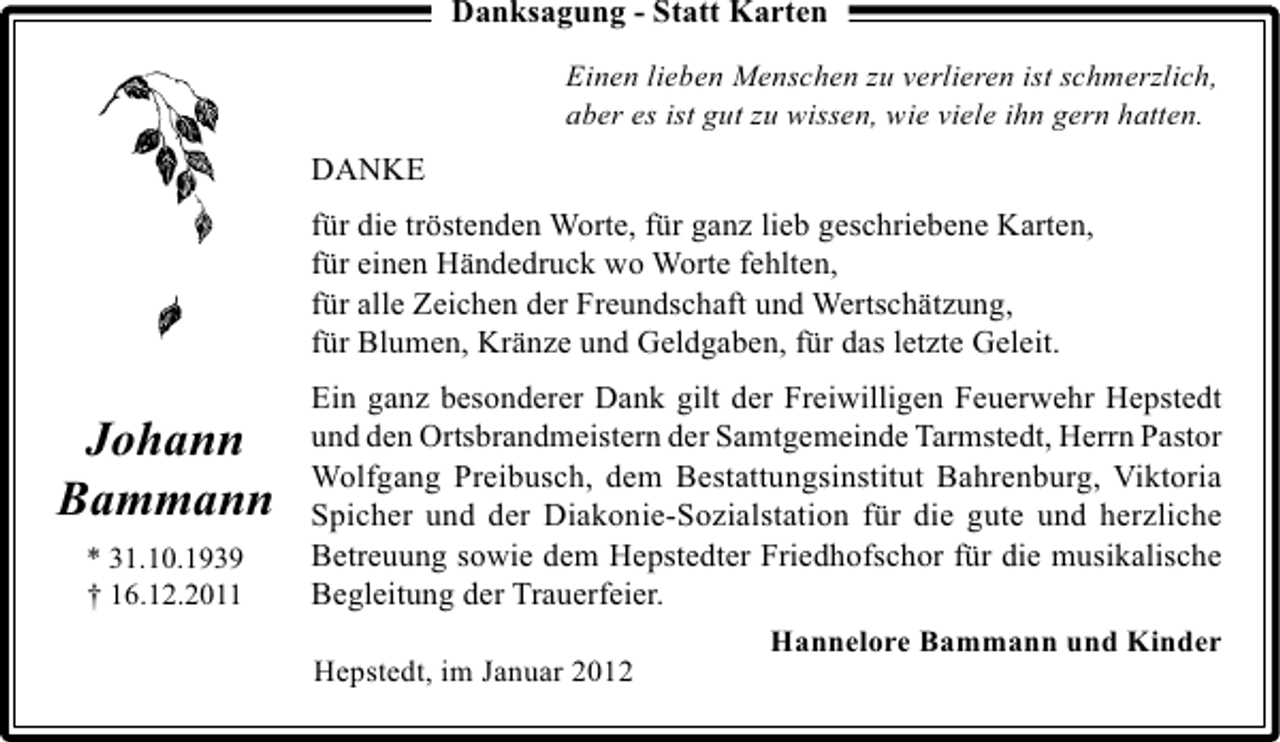 <p>Danksagung - Statt Karten<br />Einen lieben Menschen zu verlieren ist schmerzlich,<br />aber es ist gut zu wissen, wie viele ihn gern hatten.</p><p>DANKE<br />für die tröstenden Worte, für ganz lieb geschriebene Karten,<br />für einen Händedruck wo Worte fehlten,<br />für alle Zeichen der Freundschaft und Wertschätzung,<br />für Blumen, Kränze und Geldgaben, für das letzte Geleit.</p><p>Johann<br />Bammann<br />* 31.10.1939<br />† 16.12.2011</p><p>Ein ganz besonderer Dank gilt der Freiwilligen Feuerwehr Hepstedt<br />und den Ortsbrandmeistern der Samtgemeinde Tarmstedt, Herrn Pastor<br />Wolfgang Preibusch, dem Bestattungsinstitut Bahrenburg, Viktoria<br />Spicher und der Diakonie-Sozialstation für die gute und herzliche<br />Betreuung sowie dem Hepstedter Friedhofschor für die musikalische<br />Begleitung der Trauerfeier.<br />Hannelore Bammann und Kinder<br />Hepstedt, im Januar 2012</p>