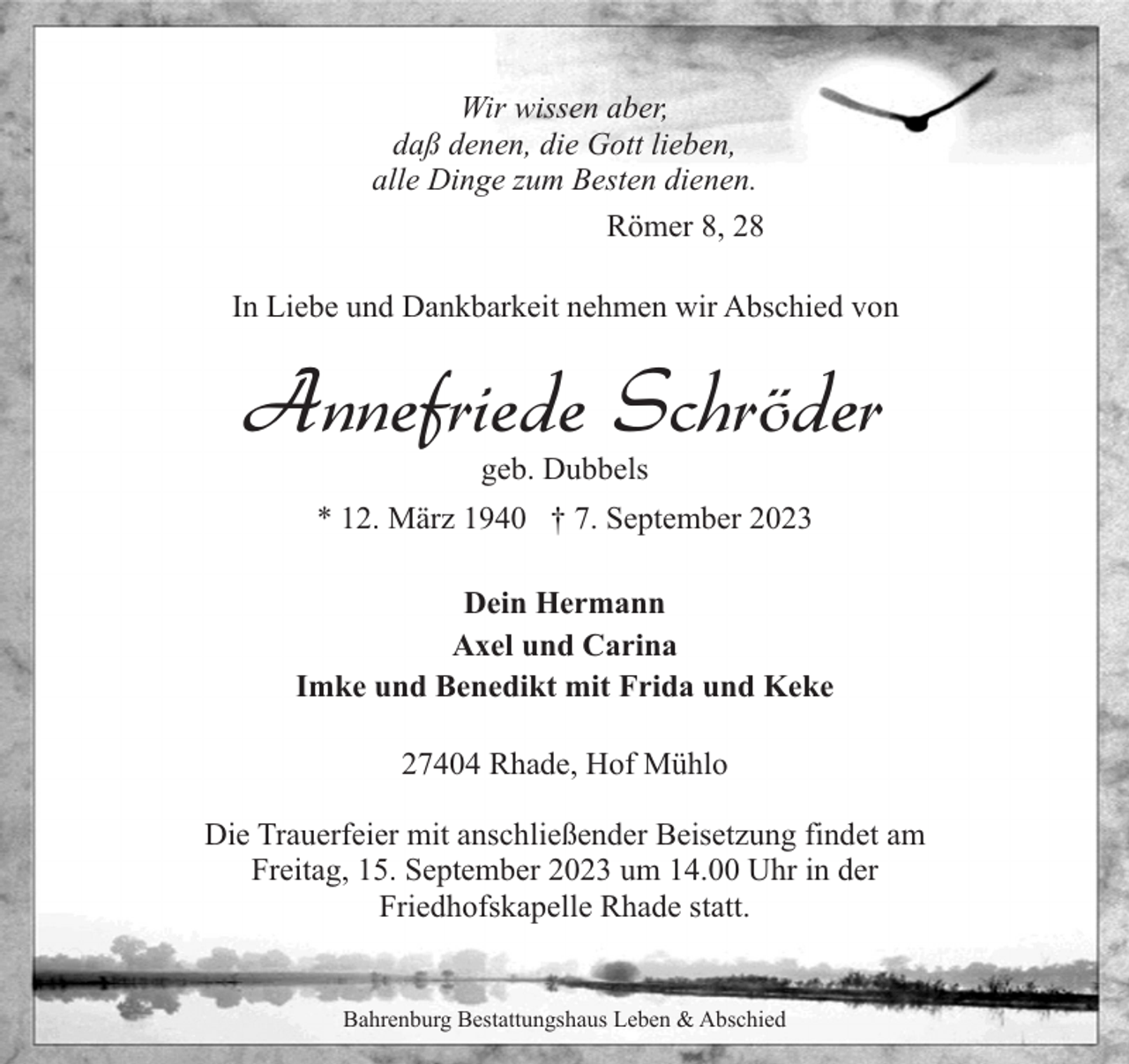 <p>Wir wissen aber,<br />daß denen, die Gott lieben,<br />alle Dinge zum Besten dienen.<br />Römer 8, 28<br />In Liebe und Dankbarkeit nehmen wir Abschied von</p><p>Annefriede Schröder<br />geb. Dubbels</p><p>* 12. März 1940 † 7. September 2023<br />Dein Hermann<br />Axel und Carina<br />Imke und Benedikt mit Frida und Keke<br />27404 Rhade, Hof Mühlo<br />Die Trauerfeier mit anschließender Beisetzung findet am<br />Freitag, 15. September 2023 um 14.00 Uhr in der<br />Friedhofskapelle Rhade statt.<br />Bahrenburg Bestattungshaus Leben &amp; Abschied</p>