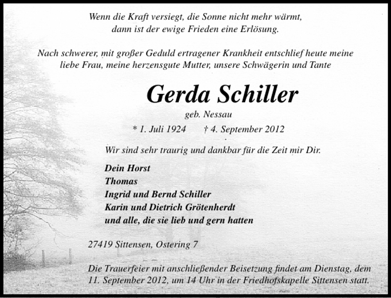 <p>Wenn die Kraft versiegt, die Sonne nicht mehr wärmt,<br />dann ist der ewige Frieden eine Erlösung.<br />Nach schwerer, mit großer Geduld ertragener Krankheit entschlief heute meine<br />liebe Frau, meine herzensgute Mutter, unsere Schwägerin und Tante</p>
<p>Gerda Schiller</p>
<p>geb. Nessau<br />* 1. Juli 1924<br />† 4. September 2012</p>
<p>Wir sind sehr traurig und dankbar für die Zeit mir Dir.<br />Dein Horst<br />Thomas<br />Ingrid und Bernd Schiller<br />Karin und Dietrich Grötenherdt<br />und alle, die sie lieb und gern hatten<br />27419 Sittensen, Ostering 7<br />Die Trauerfeier mit anschließender Beisetzung ﬁndet am Dienstag, dem<br />11. September 2012, um 14 Uhr in der Friedhofskapelle Sittensen statt.</p>