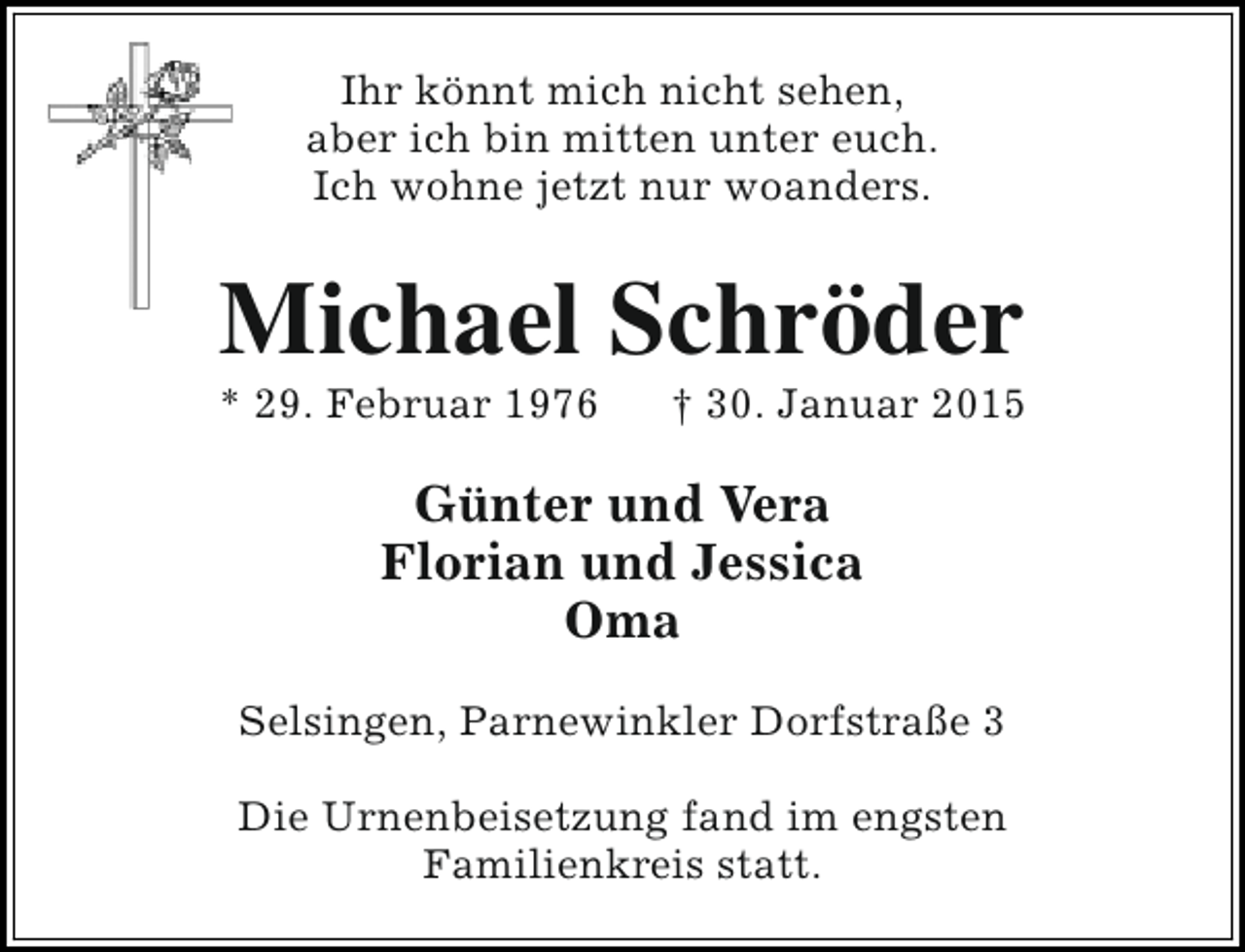 <p>Ihr könnt mich nicht sehen,<br />aber ich bin mitten unter euch.<br />Ich wohne jetzt nur woanders.</p><p>Michael Schröder</p><p>* 29. Februar 1976</p><p>† 30. Januar 2015</p><p>Günter und Vera<br />Florian und Jessica<br />Oma<br />Selsingen, Parnewinkler Dorfstraße 3<br />Die Urnenbeisetzung fand im engsten<br />Familienkreis statt.</p>