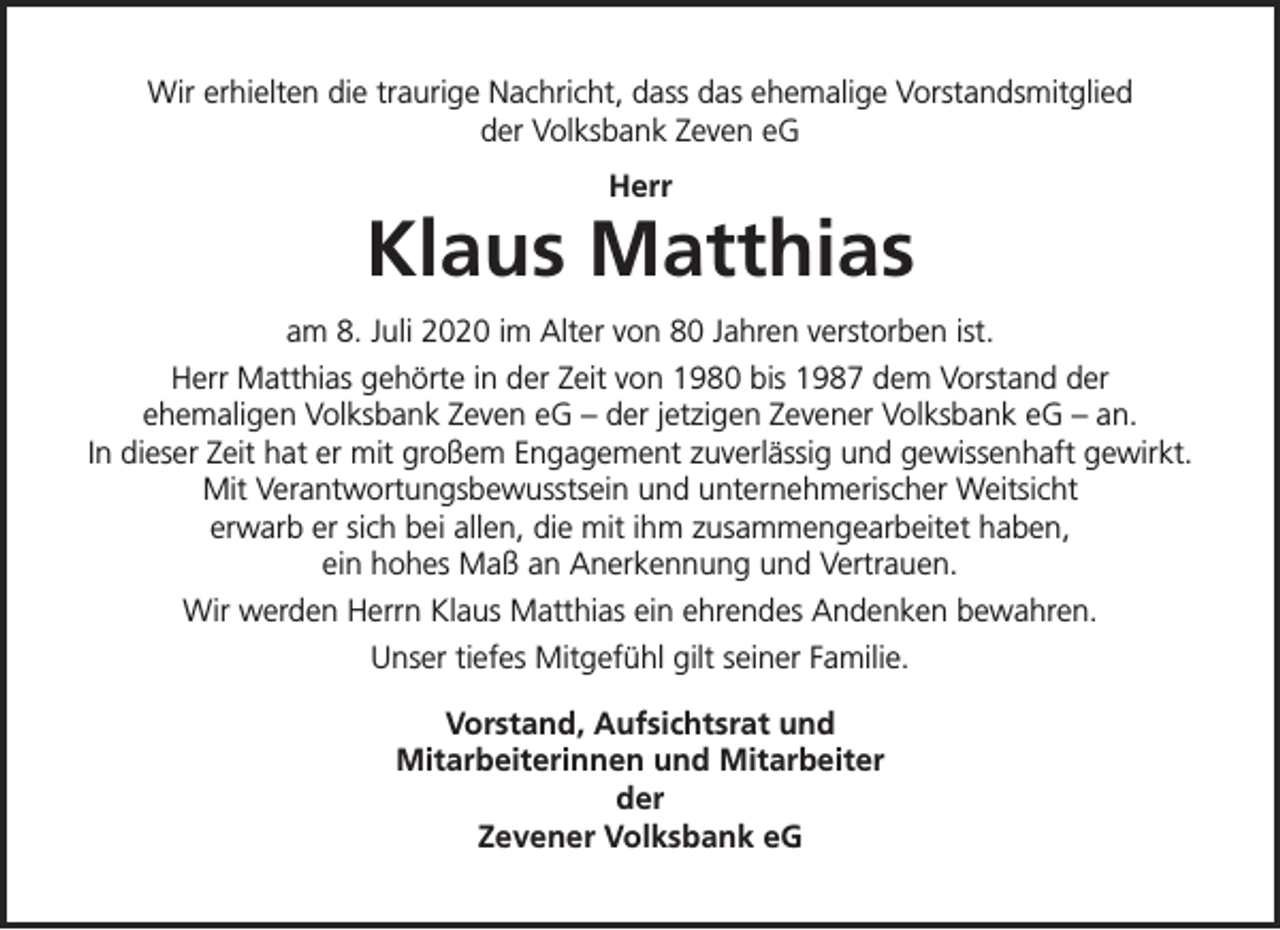 <p>Wir erhielten die traurige Nachricht, dass das ehemalige Vorstandsmitglied<br />der Volksbank Zeven eG<br />Herr</p><p>Klaus Matthias<br />am 8. Juli 2020 im Alter von 80 Jahren verstorben ist.<br />Herr Matthias gehörte in der Zeit von 1980 bis 1987 dem Vorstand der<br />ehemaligen Volksbank Zeven eG – der jetzigen Zevener Volksbank eG – an.<br />In dieser Zeit hat er mit großem Engagement zuverlässig und gewissenhaft gewirkt.<br />Mit Verantwortungsbewusstsein und unternehmerischer Weitsicht<br />erwarb er sich bei allen, die mit ihm zusammengearbeitet haben,<br />ein hohes Maß an Anerkennung und Vertrauen.<br />Wir werden Herrn Klaus Matthias ein ehrendes Andenken bewahren.<br />Unser tiefes Mitgefühl gilt seiner Familie.<br />Vorstand, Aufsichtsrat und<br />Mitarbeiterinnen und Mitarbeiter<br />der<br />Zevener Volksbank eG</p>