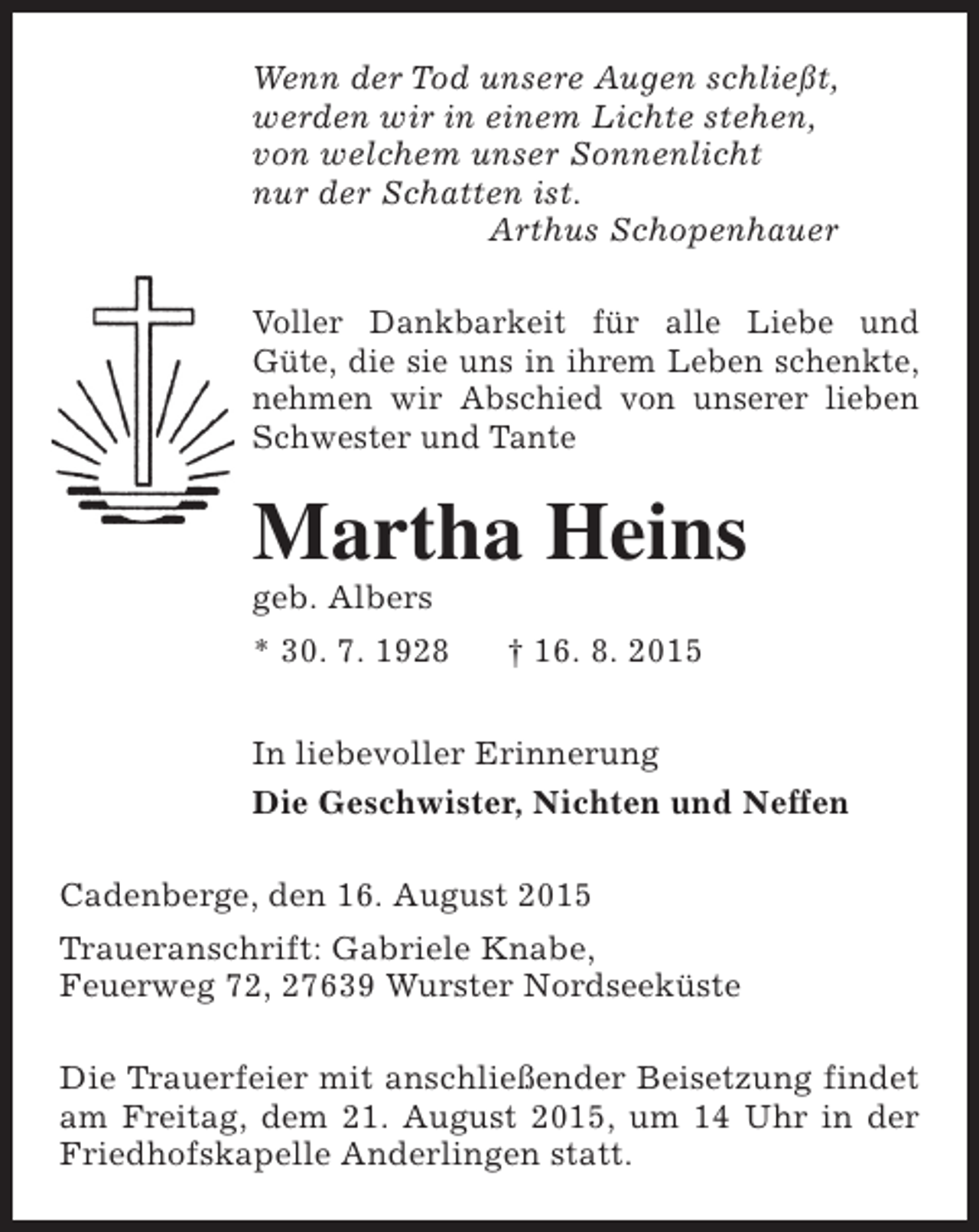 <p>Wenn der Tod unsere Augen schließt,<br />werden wir in einem Lichte stehen,<br />von welchem unser Sonnenlicht<br />nur der Schatten ist.<br />Arthus Schopenhauer<br />Voller Dankbarkeit für alle Liebe und<br />Güte, die sie uns in ihrem Leben schenkte,<br />nehmen wir Abschied von unserer lieben<br />Schwester und Tante</p><p>Martha Heins</p><p>geb. Albers</p><p>* 30. 7. 1928</p><p>† 16. 8. 2015</p><p>In liebevoller Erinnerung<br />Die Geschwister, Nichten und Neffen<br />Cadenberge, den 16. August 2015<br />Traueranschrift: Gabriele Knabe,<br />Feuerweg 72, 27639 Wurster Nordseeküste<br />Die Trauerfeier mit anschließender Beisetzung findet<br />am Freitag, dem 21. August 2015, um 14 Uhr in der<br />Friedhofskapelle Anderlingen statt.</p>