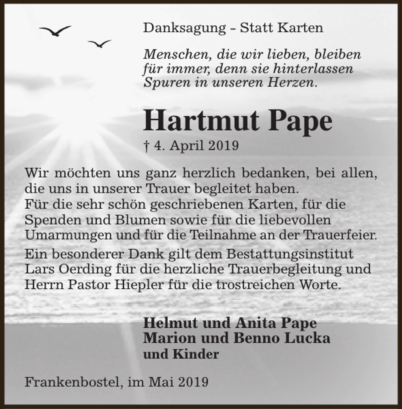 <p>Danksagung - Statt Karten<br />Menschen, die wir lieben, bleiben<br />für immer, denn sie hinterlassen<br />Spuren in unseren Herzen.</p><p>Hartmut Pape<br />† 4. April 2019</p><p>Wir möchten uns ganz herzlich bedanken, bei allen,<br />die uns in unserer Trauer begleitet haben.<br />Für die sehr schön geschriebenen Karten, für die<br />Spenden und Blumen sowie für die liebevollen<br />Umarmungen und für die Teilnahme an der Trauerfeier.<br />Ein besonderer Dank gilt dem Bestattungsinstitut<br />Lars Oerding für die herzliche Trauerbegleitung und<br />Herrn Pastor Hiepler für die trostreichen Worte.</p><p>Helmut und Anita Pape<br />Marion und Benno Lucka<br />und Kinder</p><p>Frankenbostel, im Mai 2019</p>