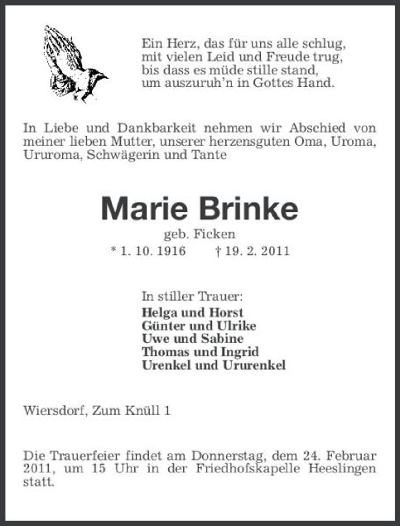 <p>Ein Herz, das für uns alle schlug,<br />mit vielen Leid und Freude trug,<br />bis dass es müde stille stand,<br />um auszuruh’n in Gottes Hand.<br />In Liebe und Dankbarkeit nehmen wir Abschied von meiner lieben Mutter, unserer herzensguten Oma, Uroma, Ururoma, Schwägerin und Tante<br />Marie Brinke<br />geb. Ficken<br />* 1. 10. 1916 † 19. 2. 2011<br />In stiller Trauer:<br />Helga und Horst<br />Günter und Ulrike<br />Uwe und Sabine<br />Thomas und Ingrid<br />Urenkel und Ururenkel<br />Wiersdorf, Zum Knüll 1<br />Die Trauerfeier findet am Donnerstag, dem 24. Februar 2011, um 15 Uhr in der Friedhofskapelle Heeslingen statt.</p>