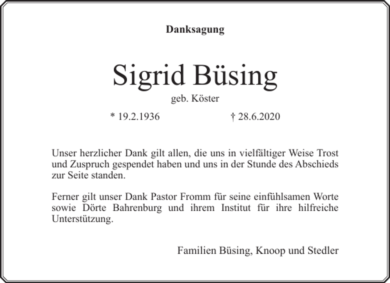 <p>Danksagung</p><p>Sigrid Büsing<br />geb. Köster</p><p>* 19.2.1936</p><p>† 28.6.2020</p><p>Unser herzlicher Dank gilt allen, die uns in vielfältiger Weise Trost<br />und Zuspruch gespendet haben und uns in der Stunde des Abschieds<br />zur Seite standen.<br />Ferner gilt unser Dank Pastor Fromm für seine einfühlsamen Worte<br />sowie Dörte Bahrenburg und ihrem Institut für ihre hilfreiche<br />Unterstützung.</p><p>Familien Büsing, Knoop und Stedler</p>