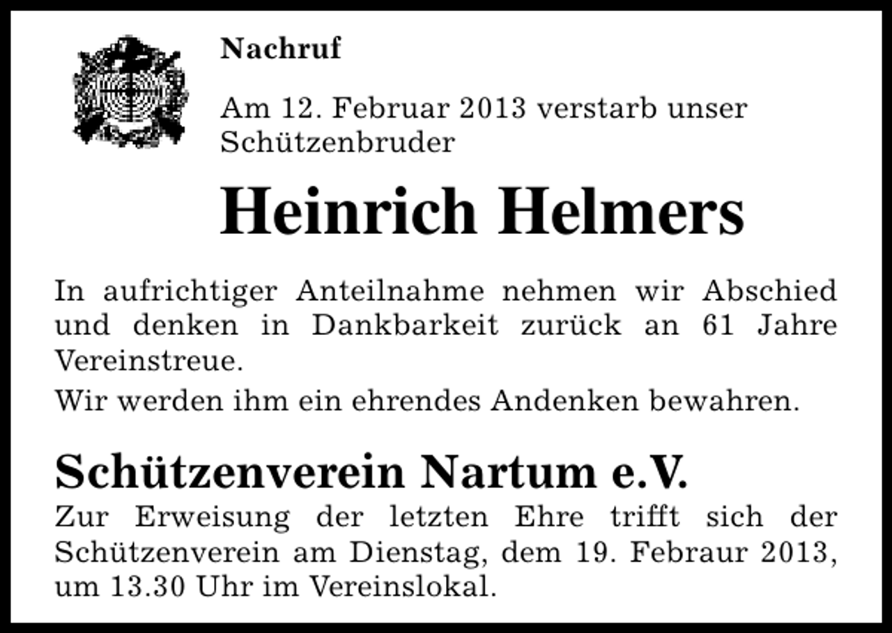 <p>Nachruf<br />Am 12. Februar 2013 verstarb unser<br />Schützenbruder</p><p>Heinrich Helmers<br />In aufrichtiger Anteilnahme nehmen wir Abschied<br />und denken in Dankbarkeit zurück an 61 Jahre<br />Vereinstreue.<br />Wir werden ihm ein ehrendes Andenken bewahren.</p><p>Schützenverein Nartum e.V.</p><p>Zur Erweisung der letzten Ehre trifft sich der<br />Schützenverein am Dienstag, dem 19. Febraur 2013,<br />um 13.30 Uhr im Vereinslokal.</p>
