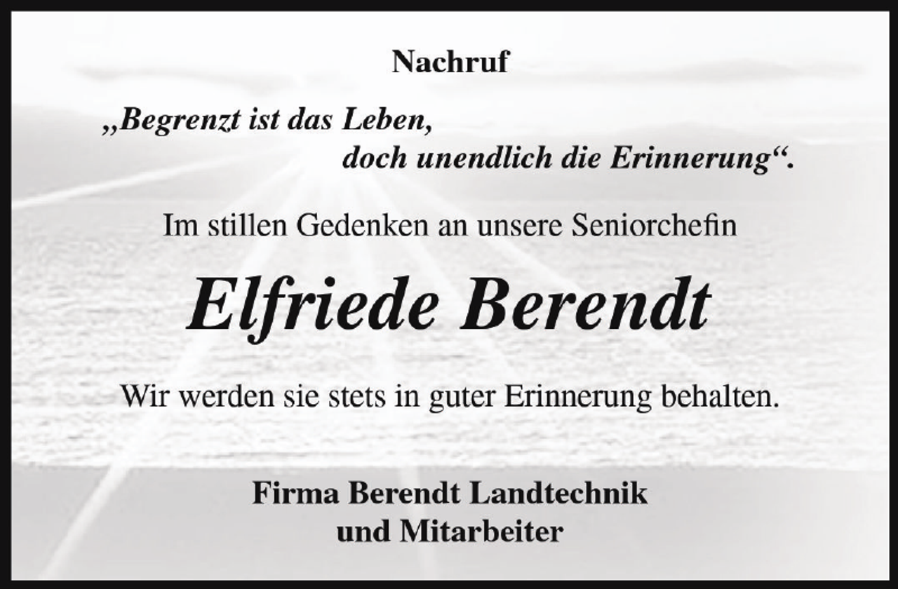 <p>Nachruf<br />„Begrenzt ist das Leben,<br />doch unendlich die Erinnerung“.<br />Im stillen Gedenken an unsere Seniorchefin</p><p>Elfriede Berendt<br />Wir werden sie stets in guter Erinnerung behalten.<br />Firma Berendt Landtechnik<br />und Mitarbeiter</p>