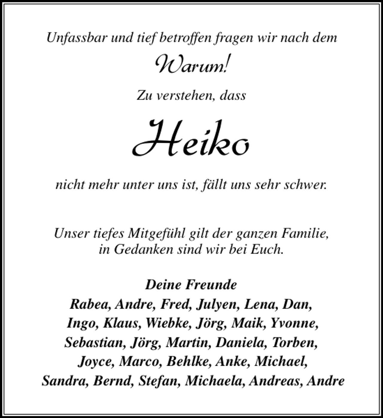 <p>Unfassbar und tief betroffen fragen wir nach dem</p><p>Warum!</p><p>Zu verstehen, dass</p><p>Heiko<br />nicht mehr unter uns ist, fällt uns sehr schwer.<br />Unser tiefes Mitgefühl gilt der ganzen Familie,<br />in Gedanken sind wir bei Euch.<br />Deine Freunde<br />Rabea, Andre, Fred, Julyen, Lena, Dan,<br />Ingo, Klaus, Wiebke, Jörg, Maik, Yvonne,<br />Sebastian, Jörg, Martin, Daniela, Torben,<br />Joyce, Marco, Behlke, Anke, Michael,<br />Sandra, Bernd, Stefan, Michaela, Andreas, Andre</p>