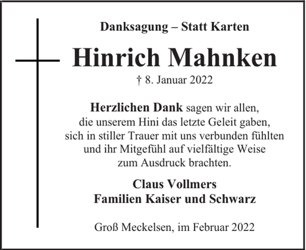 <p>Danksagung – Statt Karten</p><p>Hinrich Mahnken<br />† 8. Januar 2022</p><p>Herzlichen Dank sagen wir allen,<br />die unserem Hini das letzte Geleit gaben,<br />sich in stiller Trauer mit uns verbunden fühlten<br />und ihr Mitgefühl auf vielfältige Weise<br />zum Ausdruck brachten.<br />Claus Vollmers<br />Familien Kaiser und Schwarz<br />Groß Meckelsen, im Februar 2022</p>