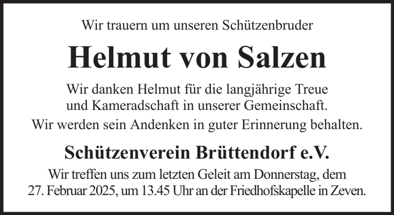 <p>Wir trauern um unseren Schützenbruder</p><p>Helmut von Salzen<br />Wir danken Helmut für die langjährige Treue<br />und Kameradschaft in unserer Gemeinschaft.<br />Wir werden sein Andenken in guter Erinnerung behalten.</p><p>Schützenverein Brüttendorf e.V.<br />Wir treffen uns zum letzten Geleit am Donnerstag, dem<br />27. Februar 2025, um 13.45 Uhr an der Friedhofskapelle in Zeven.</p>