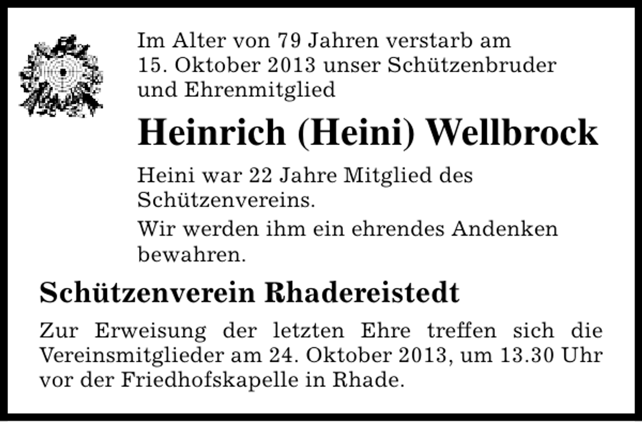 <p>Im Alter von 79 Jahren verstarb am<br />15. Oktober 2013 unser Schützenbruder<br />und Ehrenmitglied</p><p>Heinrich (Heini) Wellbrock<br />Heini war 22 Jahre Mitglied des<br />Schützenvereins.<br />Wir werden ihm ein ehrendes Andenken<br />bewahren.</p><p>Schützenverein Rhadereistedt<br />Zur Erweisung der letzten Ehre treffen sich die<br />Vereinsmitglieder am 24. Oktober 2013, um 13.30 Uhr<br />vor der Friedhofskapelle in Rhade.</p>