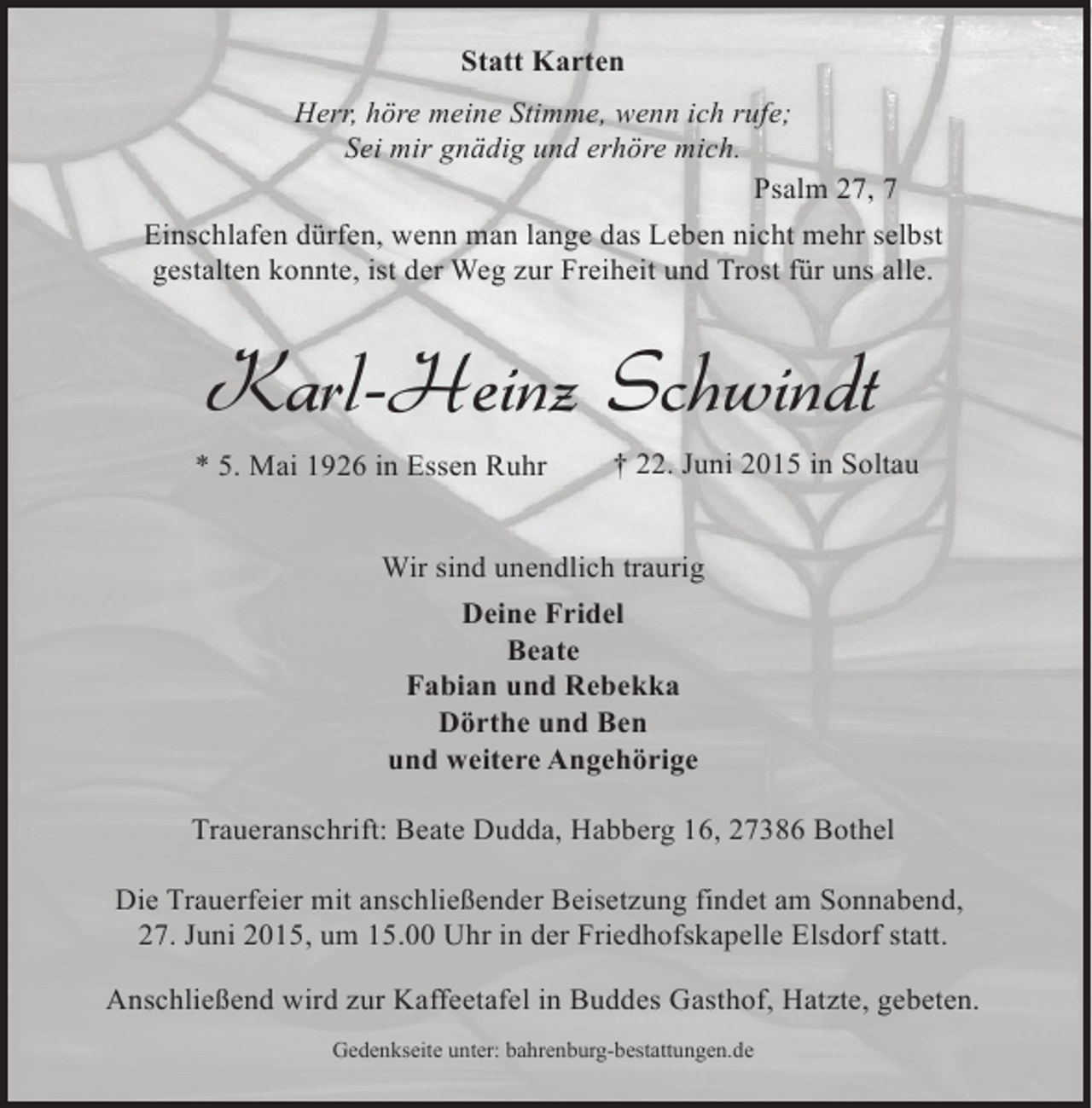 <p>Statt Karten<br />Herr, höre meine Stimme, wenn ich rufe;<br />Sei mir gnädig und erhöre mich.<br />Psalm 27, 7<br />Einschlafen dürfen, wenn man lange das Leben nicht mehr selbst<br />gestalten konnte, ist der Weg zur Freiheit und Trost für uns alle.</p><p>Karl-Heinz Schwindt<br />* 5. Mai 1926 in Essen Ruhr</p><p>† 22. Juni 2015 in Soltau</p><p>Wir sind unendlich traurig<br />Deine Fridel<br />Beate<br />Fabian und Rebekka<br />Dörthe und Ben<br />und weitere Angehörige<br />Traueranschrift: Beate Dudda, Habberg 16, 27386 Bothel<br />Die Trauerfeier mit anschließender Beisetzung findet am Sonnabend,<br />27. Juni 2015, um 15.00 Uhr in der Friedhofskapelle Elsdorf statt.<br />Anschließend wird zur Kaffeetafel in Buddes Gasthof, Hatzte, gebeten.<br />Gedenkseite unter: bahrenburg-bestattungen.de</p>