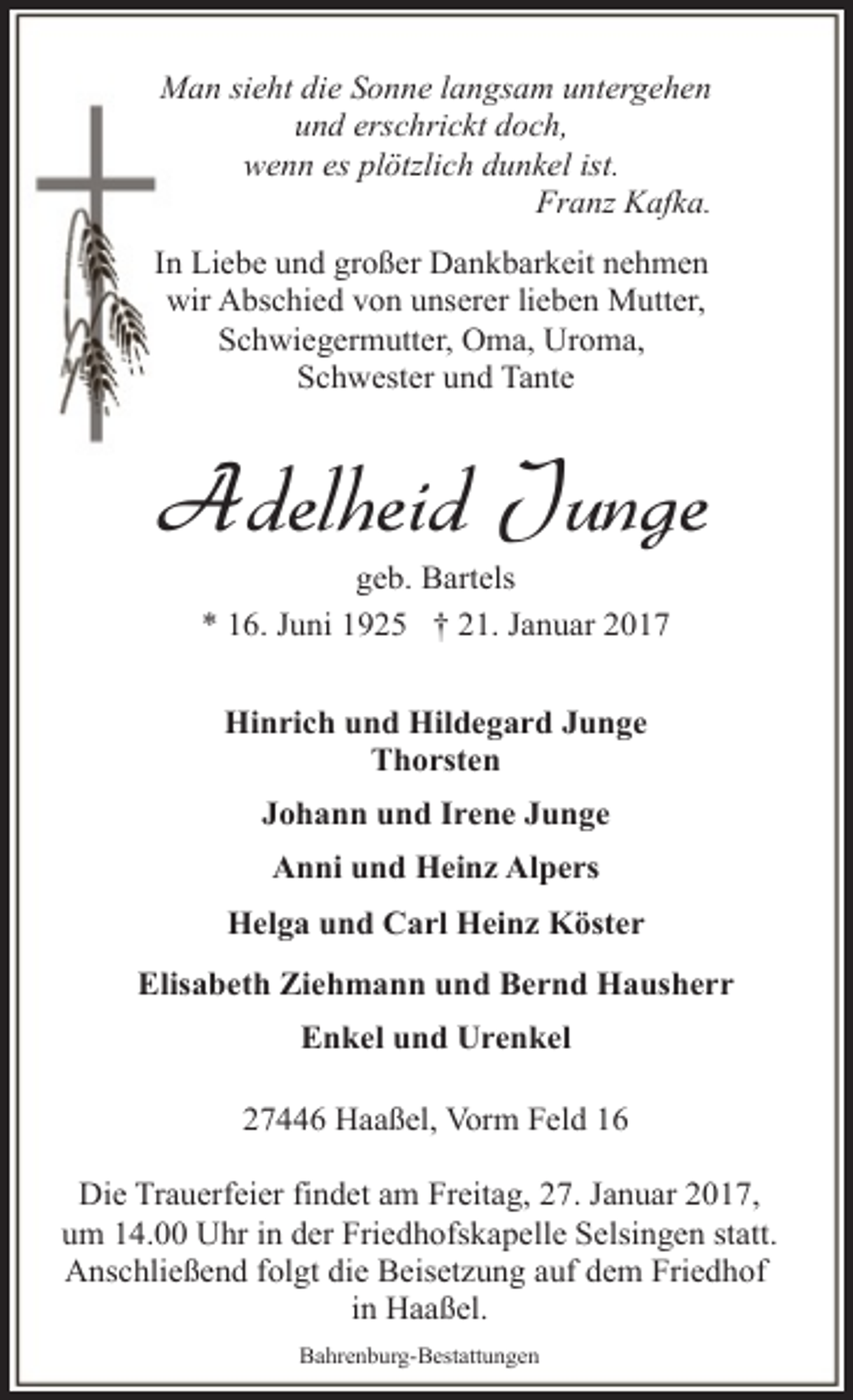 <p>Man sieht die Sonne langsam untergehen<br />und erschrickt doch,<br />wenn es plötzlich dunkel ist.<br />Franz Kafka.<br />In Liebe und großer Dankbarkeit nehmen<br />wir Abschied von unserer lieben Mutter,<br />Schwiegermutter, Oma, Uroma,<br />Schwester und Tante</p><p>Adelheid Junge<br />geb. Bartels<br />* 16. Juni 1925 † 21. Januar 2017<br />Hinrich und Hildegard Junge<br />Thorsten<br />Johann und Irene Junge<br />Anni und Heinz Alpers<br />Helga und Carl Heinz Köster<br />Elisabeth Ziehmann und Bernd Hausherr<br />Enkel und Urenkel<br />27446 Haaßel, Vorm Feld 16<br />Die Trauerfeier findet am Freitag, 27. Januar 2017,<br />um 14.00 Uhr in der Friedhofskapelle Selsingen statt.<br />Anschließend folgt die Beisetzung auf dem Friedhof<br />in Haaßel.<br />Bahrenburg-Bestattungen</p>