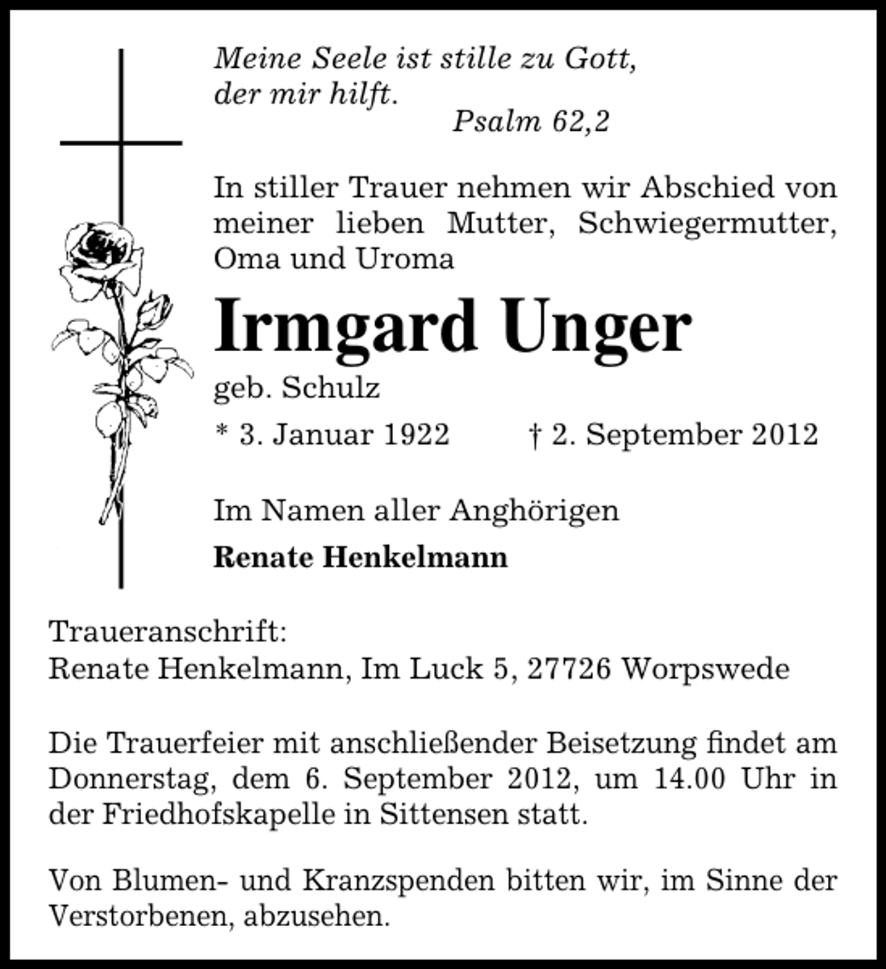 <p>Meine Seele ist stille zu Gott,<br />der mir hilft.<br />Psalm 62,2<br />In stiller Trauer nehmen wir Abschied von<br />meiner lieben Mutter, Schwiegermutter,<br />Oma und Uroma</p><p>Irmgard Unger<br />geb. Schulz</p><p>* 3. Januar 1922</p><p>† 2. September 2012</p><p>Im Namen aller Anghörigen<br />Renate Henkelmann<br />Traueranschrift:<br />Renate Henkelmann, Im Luck 5, 27726 Worpswede<br />Die Trauerfeier mit anschließender Beisetzung ﬁndet am<br />Donnerstag, dem 6. September 2012, um 14.00 Uhr in<br />der Friedhofskapelle in Sittensen statt.<br />Von Blumen- und Kranzspenden bitten wir, im Sinne der<br />Verstorbenen, abzusehen.</p>