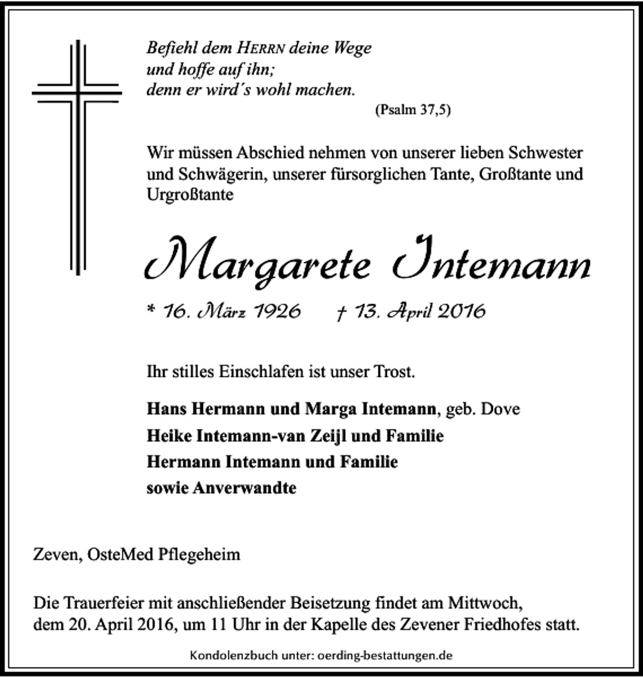 <p>Befiehl dem HERRN deine Wege<br />und hoffe auf ihn;<br />denn er wird´s wohl machen.</p><p>(Psalm 37,5)</p><p>Wir müssen Abschied nehmen von unserer lieben Schwester<br />und Schwägerin, unserer fürsorglichen Tante, Großtante und<br />Urgroßtante</p><p>Margarete Intemann<br />* 16. März 1926</p><p>† 13. April 2016</p><p>Ihr stilles Einschlafen ist unser Trost.<br />Hans Hermann und Marga Intemann, geb. Dove<br />Heike Intemann-van Zeijl und Familie<br />Hermann Intemann und Familie<br />sowie Anverwandte<br />Zeven, OsteMed Pflegeheim<br />Die Trauerfeier mit anschließender Beisetzung findet am Mittwoch,<br />dem 20. April 2016, um 11 Uhr in der Kapelle des Zevener Friedhofes statt.<br />Kondolenzbuch unter: oerding-bestattungen.de</p>