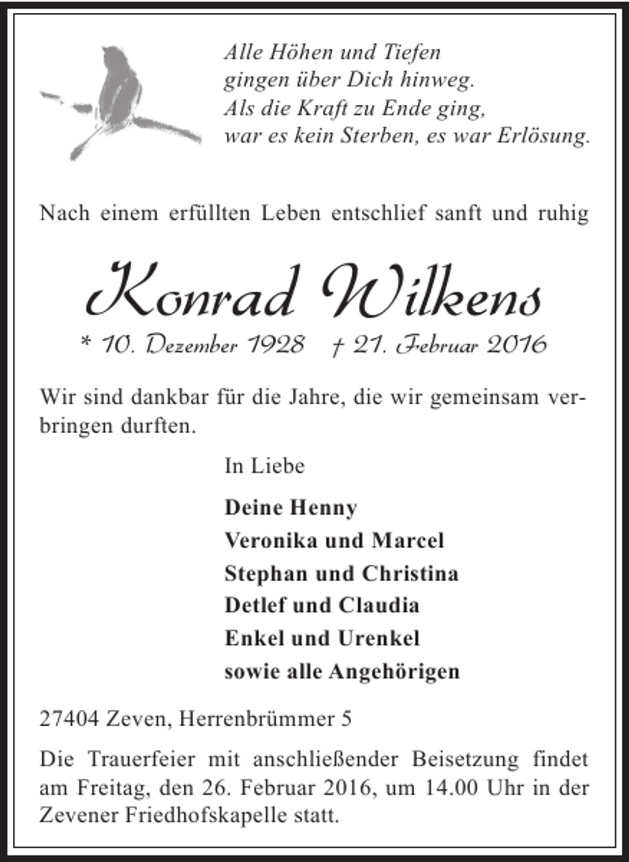 <p>Alle Höhen und Tiefen<br />gingen über Dich hinweg.<br />Als die Kraft zu Ende ging,<br />war es kein Sterben, es war Erlösung.<br />Nach einem erfüllten Leben entschlief sanft und ruhig</p><p>Konrad Wilkens</p><p>* 10. Dezember 1928 † 21. Februar 2016<br />Wir sind dankbar für die Jahre, die wir gemeinsam verbringen durften.<br />In Liebe<br />Deine Henny<br />Veronika und Marcel<br />Stephan und Christina<br />Detlef und Claudia<br />Enkel und Urenkel<br />sowie alle Angehörigen<br />27404 Zeven, Herrenbrümmer 5<br />Die Trauerfeier mit anschließender Beisetzung findet<br />am Freitag, den 26. Februar 2016, um 14.00 Uhr in der<br />Zevener Friedhofskapelle statt.</p>