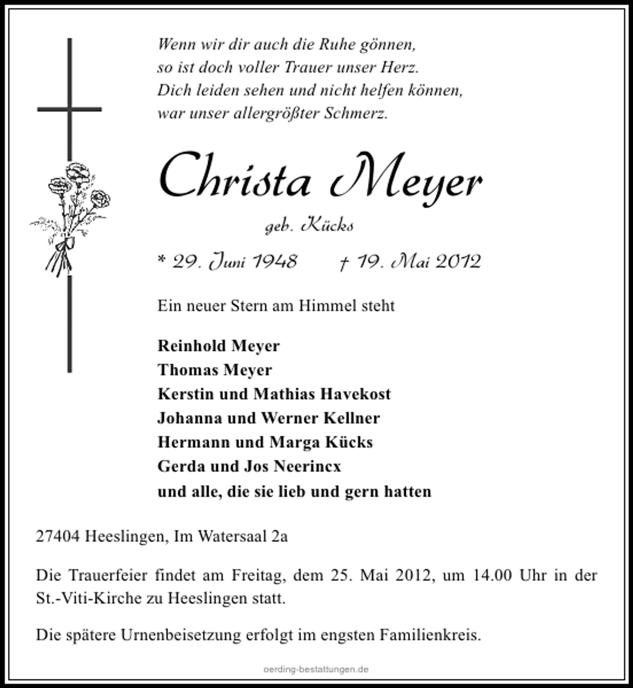 <p>Wenn wir dir auch die Ruhe gönnen,<br />so ist doch voller Trauer unser Herz.<br />Dich leiden sehen und nicht helfen können,<br />war unser allergrößter Schmerz.</p><p>Christa Meyer<br />geb. Kücks</p><p>* 29. Juni 1948</p><p>† 19. Mai 2012</p><p>Ein neuer Stern am Himmel steht<br />Reinhold Meyer<br />Thomas Meyer<br />Kerstin und Mathias Havekost<br />Johanna und Werner Kellner<br />Hermann und Marga Kücks<br />Gerda und Jos Neerincx<br />und alle, die sie lieb und gern hatten<br />27404 Heeslingen, Im Watersaal 2a<br />Die Trauerfeier findet am Freitag, dem 25. Mai 2012, um 14.00 Uhr in der<br />St.-Viti-Kirche zu Heeslingen statt.<br />Die spätere Urnenbeisetzung erfolgt im engsten Familienkreis.<br />oerding-bestattungen.de</p>