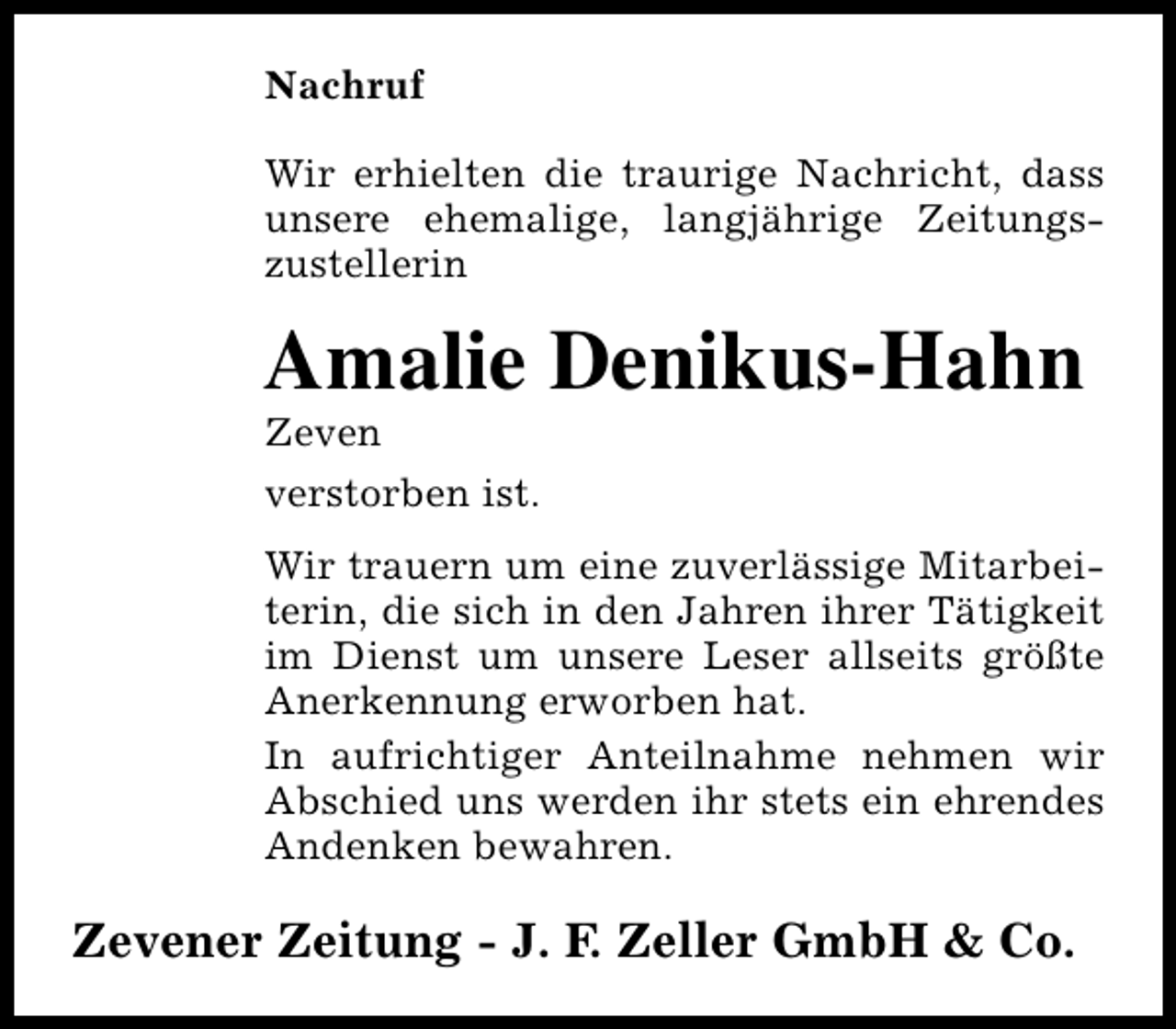 <p>Nachruf<br />Wir erhielten die traurige Nachricht, dass<br />unsere ehemalige, langjährige Zeitungszustellerin</p><p>Amalie Denikus-Hahn</p><p>Zeven<br />verstorben ist.</p><p>Wir trauern um eine zuverlässige Mitarbeiterin, die sich in den Jahren ihrer Tätigkeit<br />im Dienst um unsere Leser allseits größte<br />Anerkennung erworben hat.<br />In aufrichtiger Anteilnahme nehmen wir<br />Abschied uns werden ihr stets ein ehrendes<br />Andenken bewahren.</p><p>Zevener Zeitung - J. F. Zeller GmbH &amp; Co.</p>