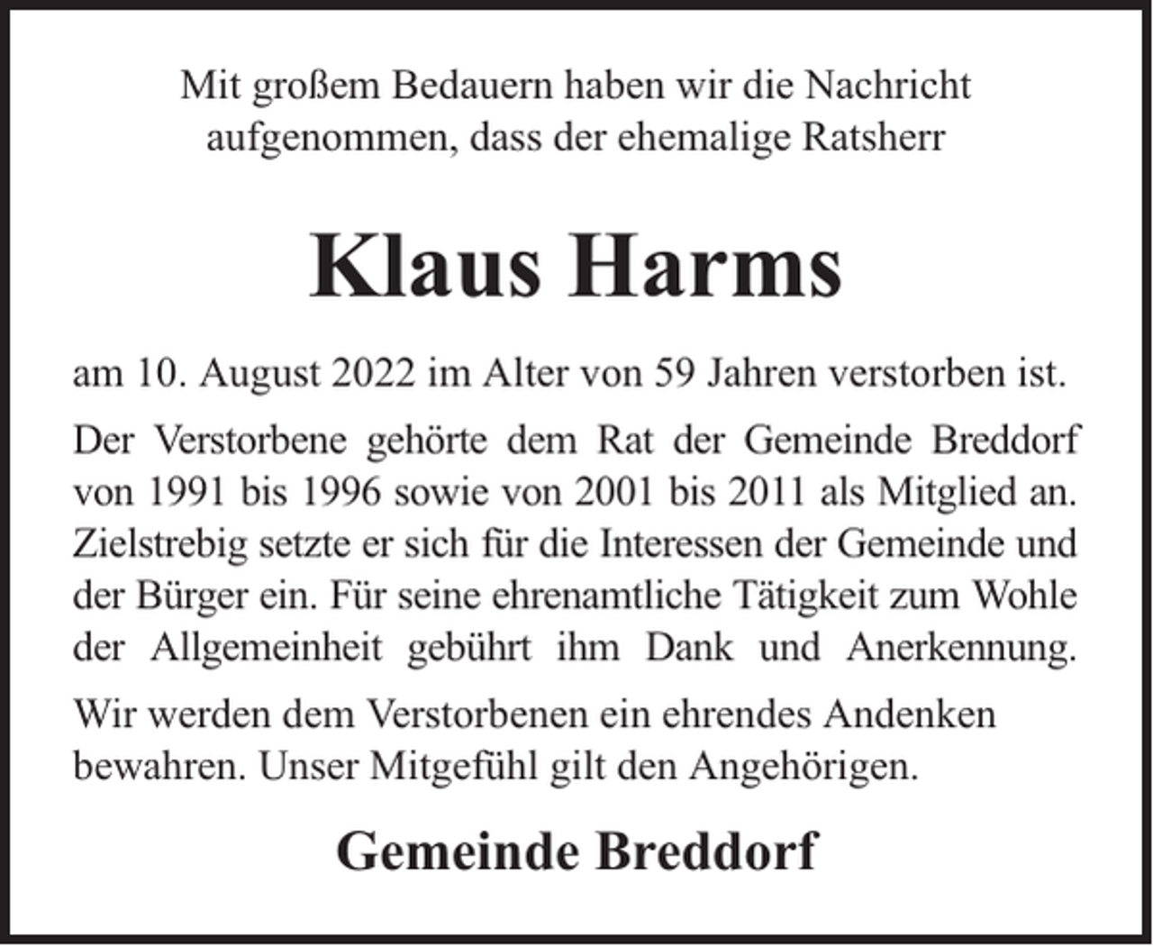 <p>Mit großem Bedauern haben wir die Nachricht<br />aufgenommen, dass der ehemalige Ratsherr</p><p>Klaus Harms<br />am 10. August 2022 im Alter von 59 Jahren verstorben ist.<br />Der Verstorbene gehörte dem Rat der Gemeinde Breddorf<br />von 1991 bis 1996 sowie von 2001 bis 2011 als Mitglied an.<br />Zielstrebig setzte er sich für die Interessen der Gemeinde und<br />der Bürger ein. Für seine ehrenamtliche Tätigkeit zum Wohle<br />der Allgemeinheit gebührt ihm Dank und Anerkennung.<br />Wir werden dem Verstorbenen ein ehrendes Andenken<br />bewahren. Unser Mitgefühl gilt den Angehörigen.</p><p>Gemeinde Breddorf</p>